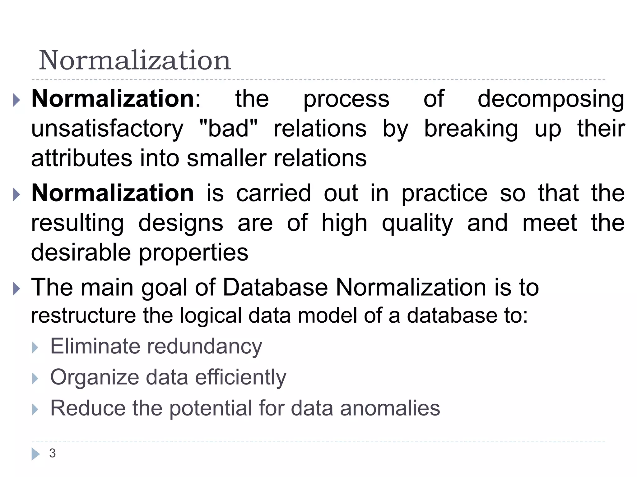 Normalization
3
 Normalization: the process of decomposing
unsatisfactory "bad" relations by breaking up their
attributes into smaller relations
 Normalization is carried out in practice so that the
resulting designs are of high quality and meet the
desirable properties
 The main goal of Database Normalization is to
restructure the logical data model of a database to:
 Eliminate redundancy
 Organize data efficiently
 Reduce the potential for data anomalies
 