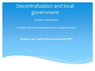 Decentralization and local
government
PLASMA UNIVERSITY
COURSE TILE: Decentralization and local government
Chapter Four: Public-Private Partnership (PPP)
 