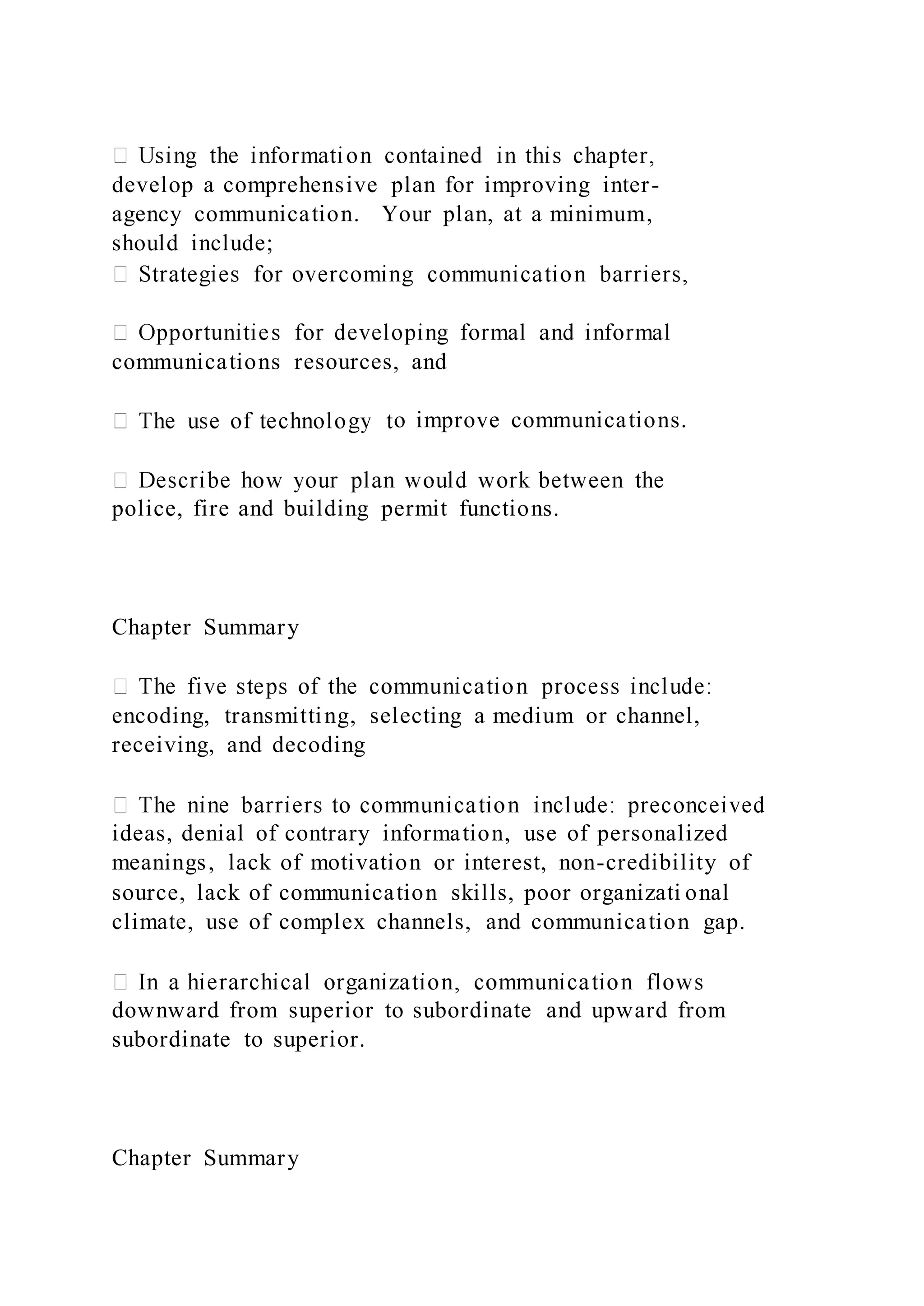 develop a comprehensive plan for improving inter-
agency communication. Your plan, at a minimum,
should include;
communications resources, and
o improve communications.
police, fire and building permit functions.
Chapter Summary
encoding, transmitting, selecting a medium or channel,
receiving, and decoding
ideas, denial of contrary information, use of personalized
meanings, lack of motivation or interest, non-credibility of
source, lack of communication skills, poor organizati onal
climate, use of complex channels, and communication gap.
downward from superior to subordinate and upward from
subordinate to superior.
Chapter Summary
 
