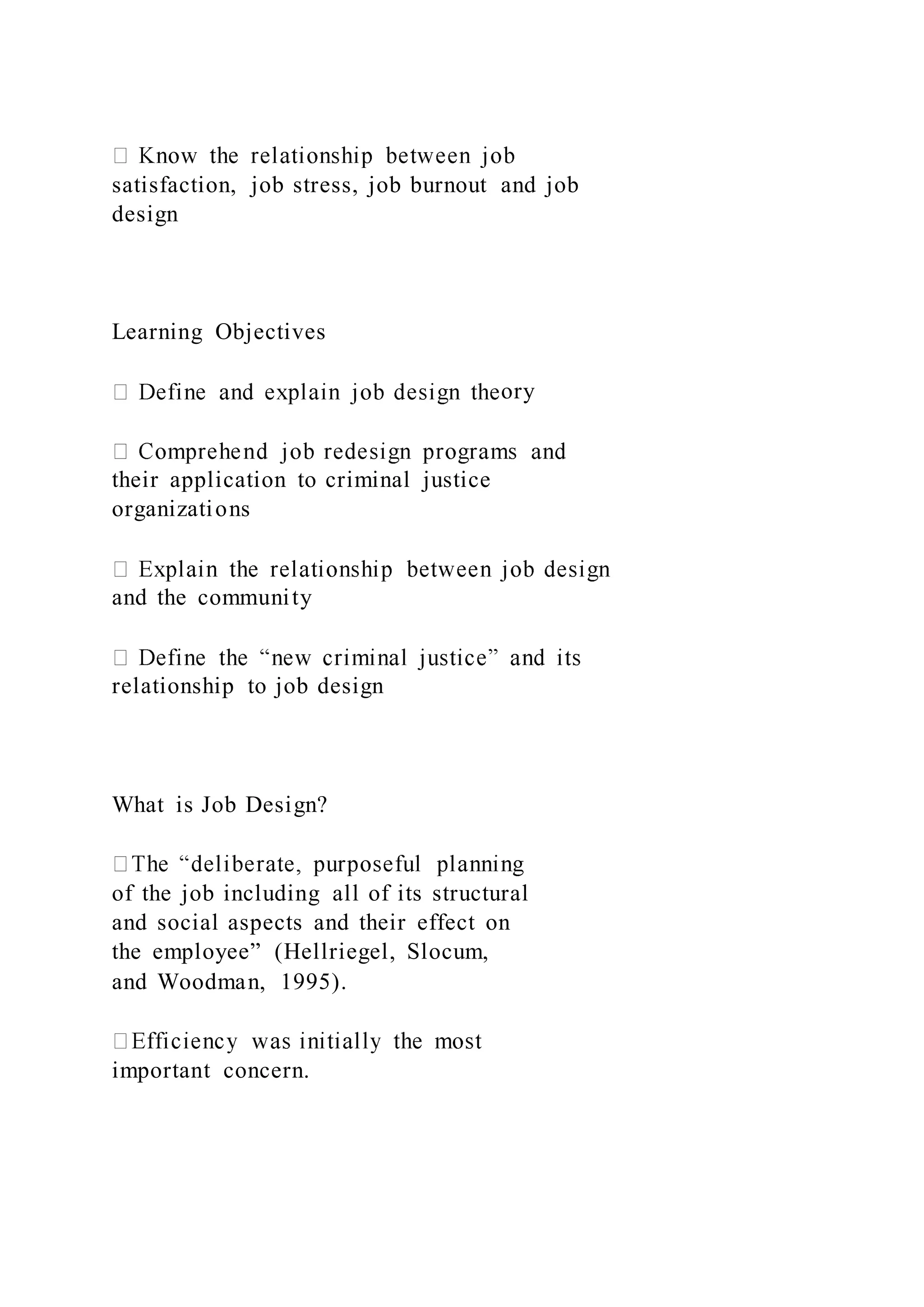 satisfaction, job stress, job burnout and job
design
Learning Objectives
ory
their application to criminal justice
organizations
and the community
relationship to job design
What is Job Design?
of the job including all of its structural
and social aspects and their effect on
the employee” (Hellriegel, Slocum,
and Woodman, 1995).
important concern.
 