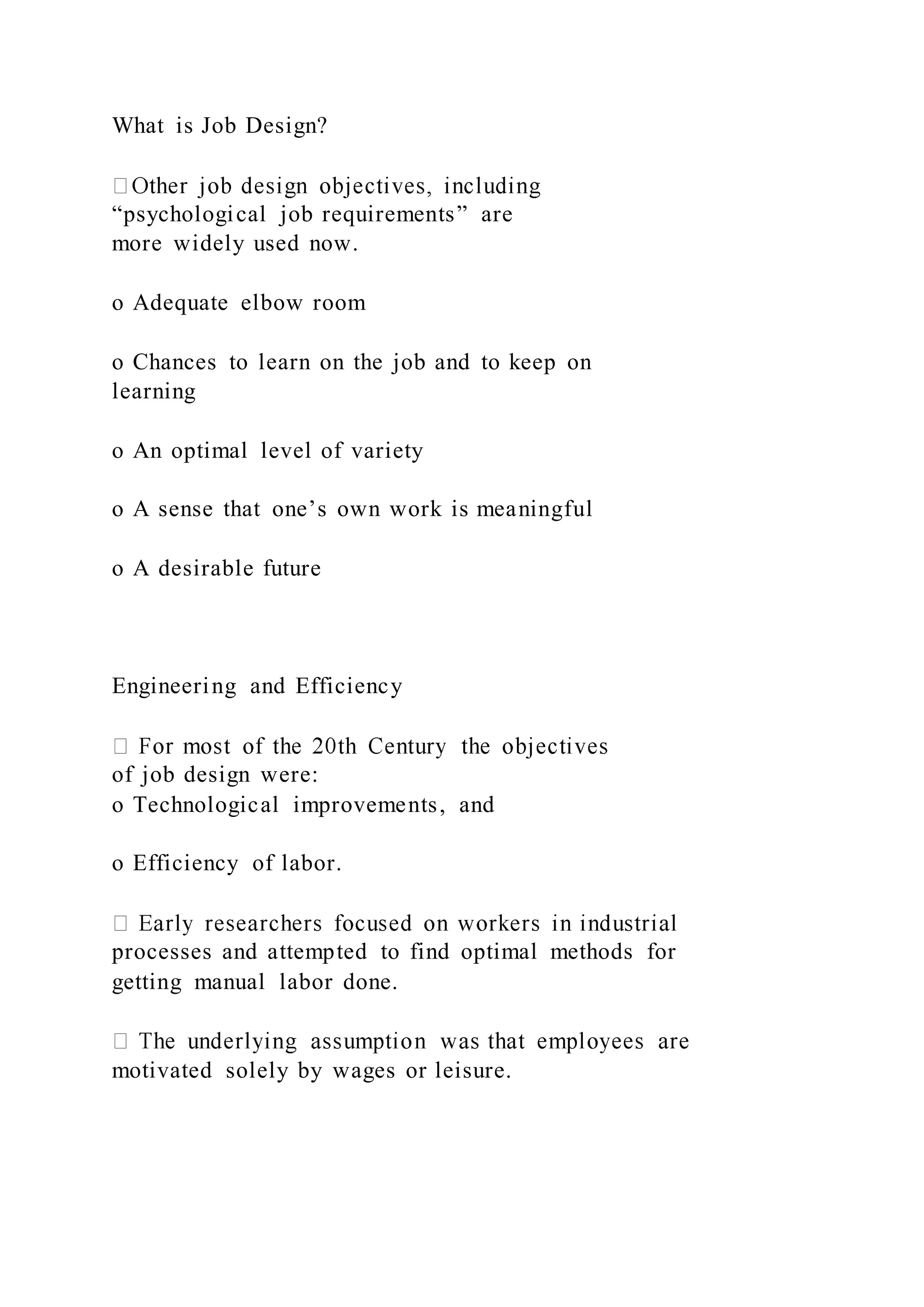 What is Job Design?
“psychological job requirements” are
more widely used now.
o Adequate elbow room
o Chances to learn on the job and to keep on
learning
o An optimal level of variety
o A sense that one’s own work is meaningful
o A desirable future
Engineering and Efficiency
of job design were:
o Technological improvements, and
o Efficiency of labor.
processes and attempted to find optimal methods for
getting manual labor done.
motivated solely by wages or leisure.
 
