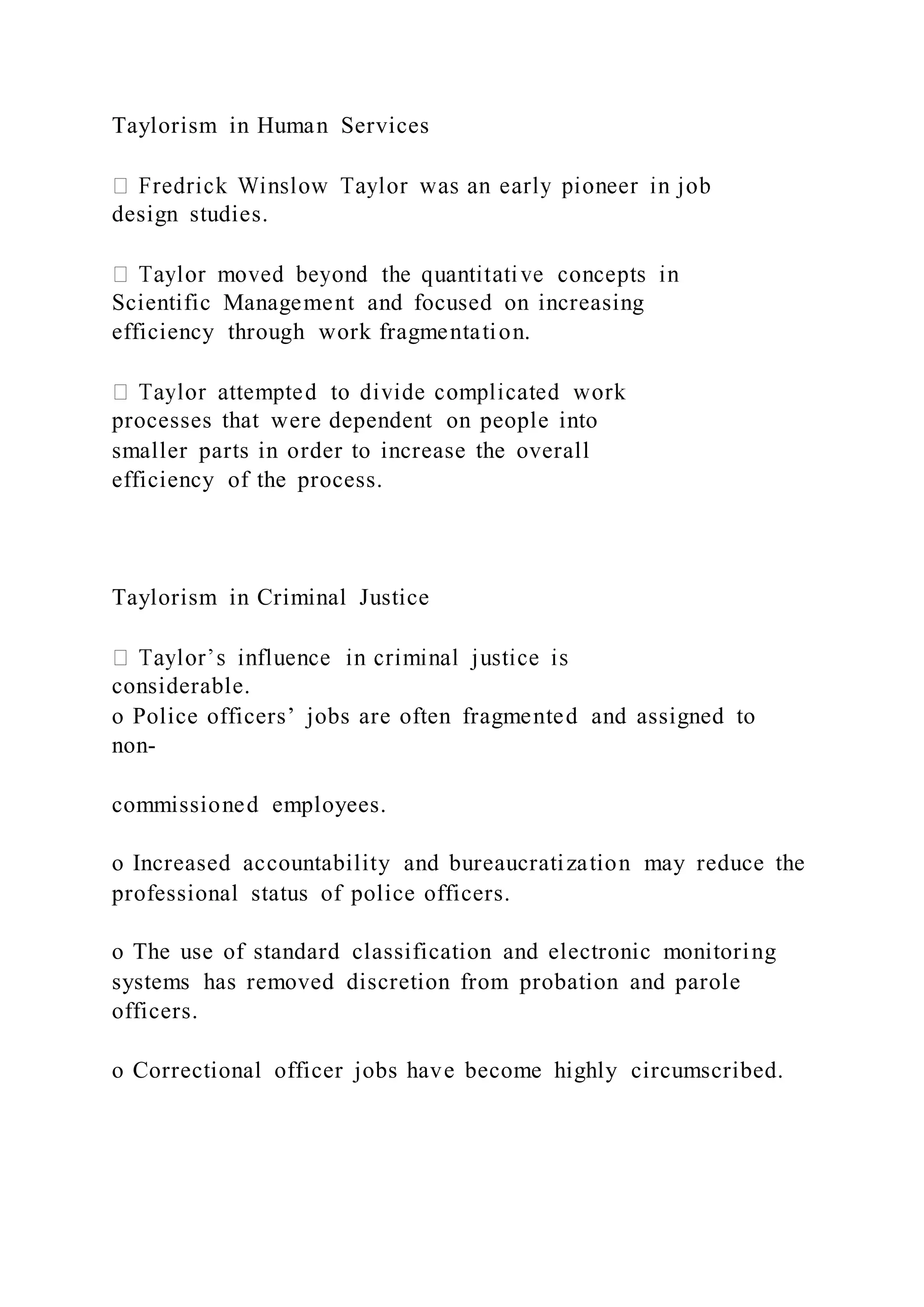 Taylorism in Human Services
design studies.
Scientific Management and focused on increasing
efficiency through work fragmentation.
processes that were dependent on people into
smaller parts in order to increase the overall
efficiency of the process.
Taylorism in Criminal Justice
considerable.
o Police officers’ jobs are often fragmented and assigned to
non-
commissioned employees.
o Increased accountability and bureaucratization may reduce the
professional status of police officers.
o The use of standard classification and electronic monitoring
systems has removed discretion from probation and parole
officers.
o Correctional officer jobs have become highly circumscribed.
 