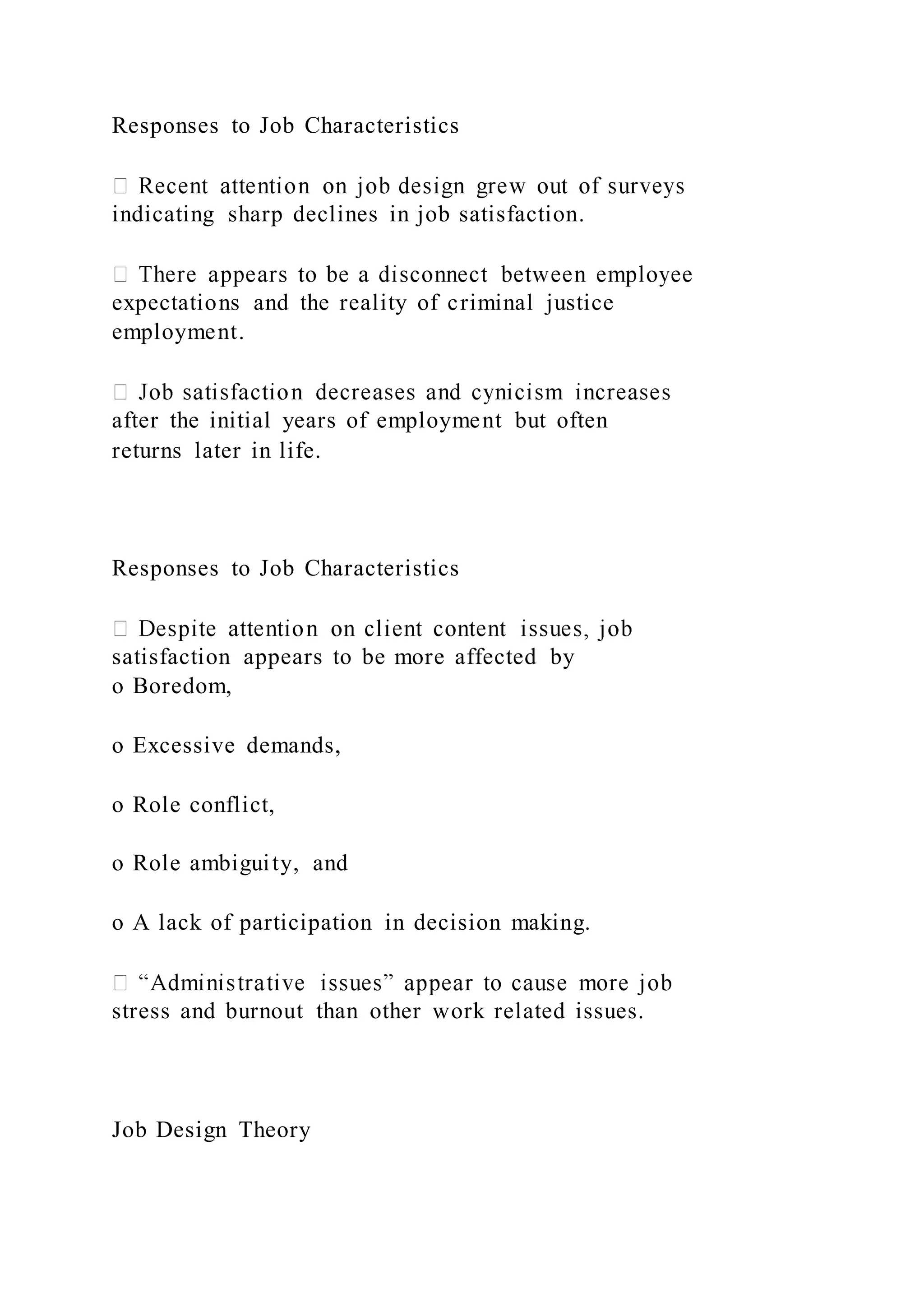 Responses to Job Characteristics
indicating sharp declines in job satisfaction.
expectations and the reality of criminal justice
employment.
after the initial years of employment but often
returns later in life.
Responses to Job Characteristics
satisfaction appears to be more affected by
o Boredom,
o Excessive demands,
o Role conflict,
o Role ambiguity, and
o A lack of participation in decision making.
stress and burnout than other work related issues.
Job Design Theory
 