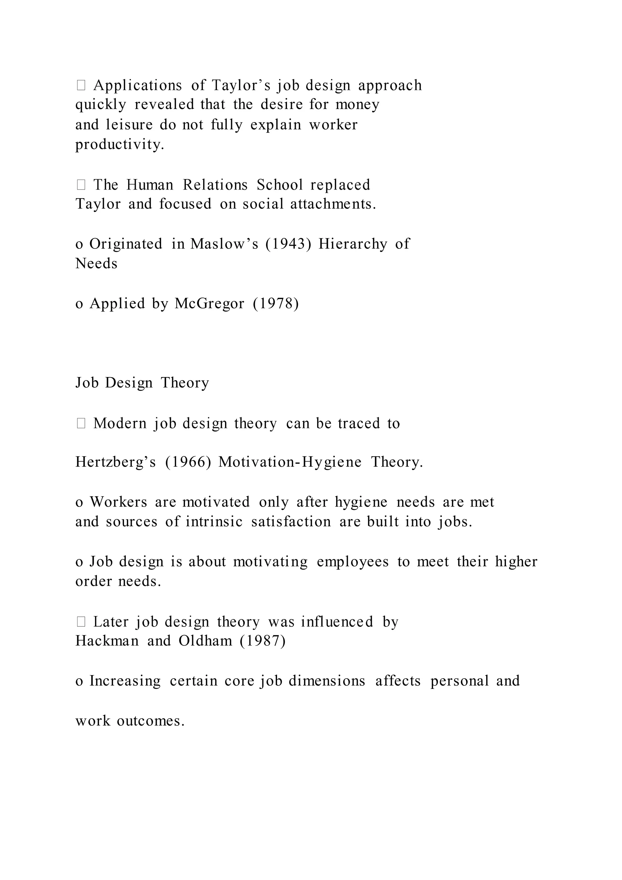 quickly revealed that the desire for money
and leisure do not fully explain worker
productivity.
Taylor and focused on social attachments.
o Originated in Maslow’s (1943) Hierarchy of
Needs
o Applied by McGregor (1978)
Job Design Theory
Hertzberg’s (1966) Motivation-Hygiene Theory.
o Workers are motivated only after hygiene needs are met
and sources of intrinsic satisfaction are built into jobs.
o Job design is about motivating employees to meet their higher
order needs.
Hackman and Oldham (1987)
o Increasing certain core job dimensions affects personal and
work outcomes.
 