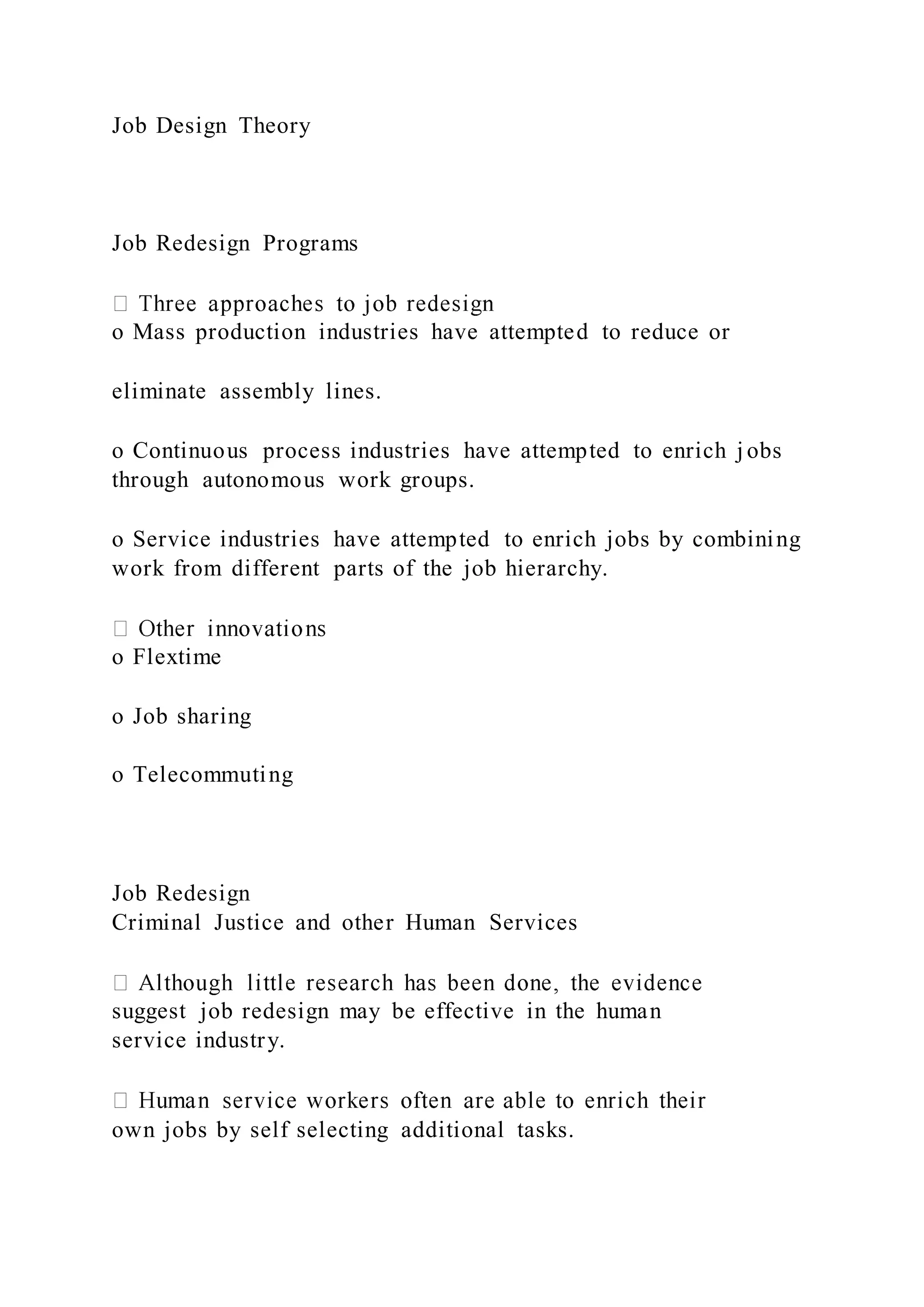 Job Design Theory
Job Redesign Programs
o Mass production industries have attempted to reduce or
eliminate assembly lines.
o Continuous process industries have attempted to enrich j obs
through autonomous work groups.
o Service industries have attempted to enrich jobs by combining
work from different parts of the job hierarchy.
o Flextime
o Job sharing
o Telecommuting
Job Redesign
Criminal Justice and other Human Services
suggest job redesign may be effective in the human
service industry.
own jobs by self selecting additional tasks.
 