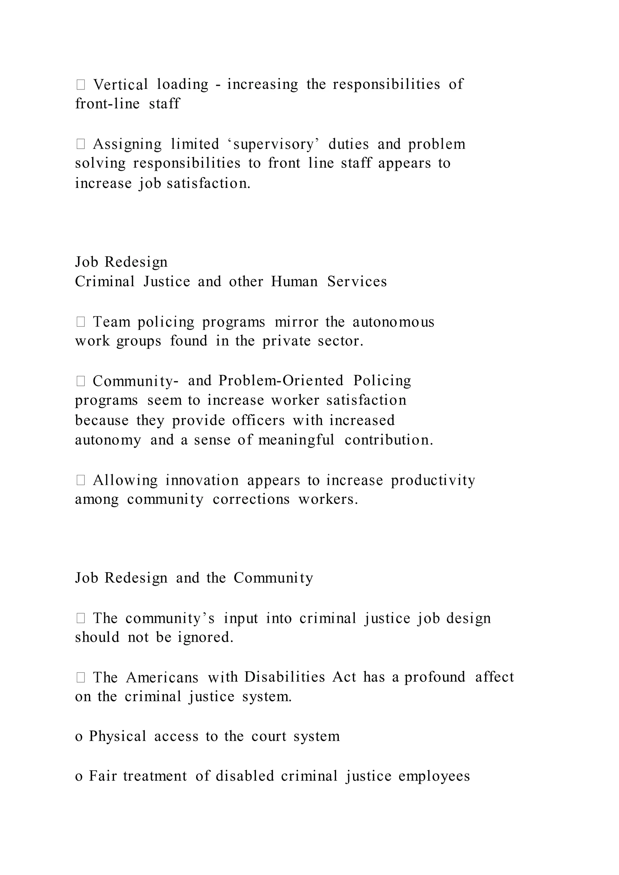 l loading - increasing the responsibilities of
front-line staff
solving responsibilities to front line staff appears to
increase job satisfaction.
Job Redesign
Criminal Justice and other Human Services
work groups found in the private sector.
- and Problem-Oriented Policing
programs seem to increase worker satisfaction
because they provide officers with increased
autonomy and a sense of meaningful contribution.
among community corrections workers.
Job Redesign and the Community
should not be ignored.
th Disabilities Act has a profound affect
on the criminal justice system.
o Physical access to the court system
o Fair treatment of disabled criminal justice employees
 