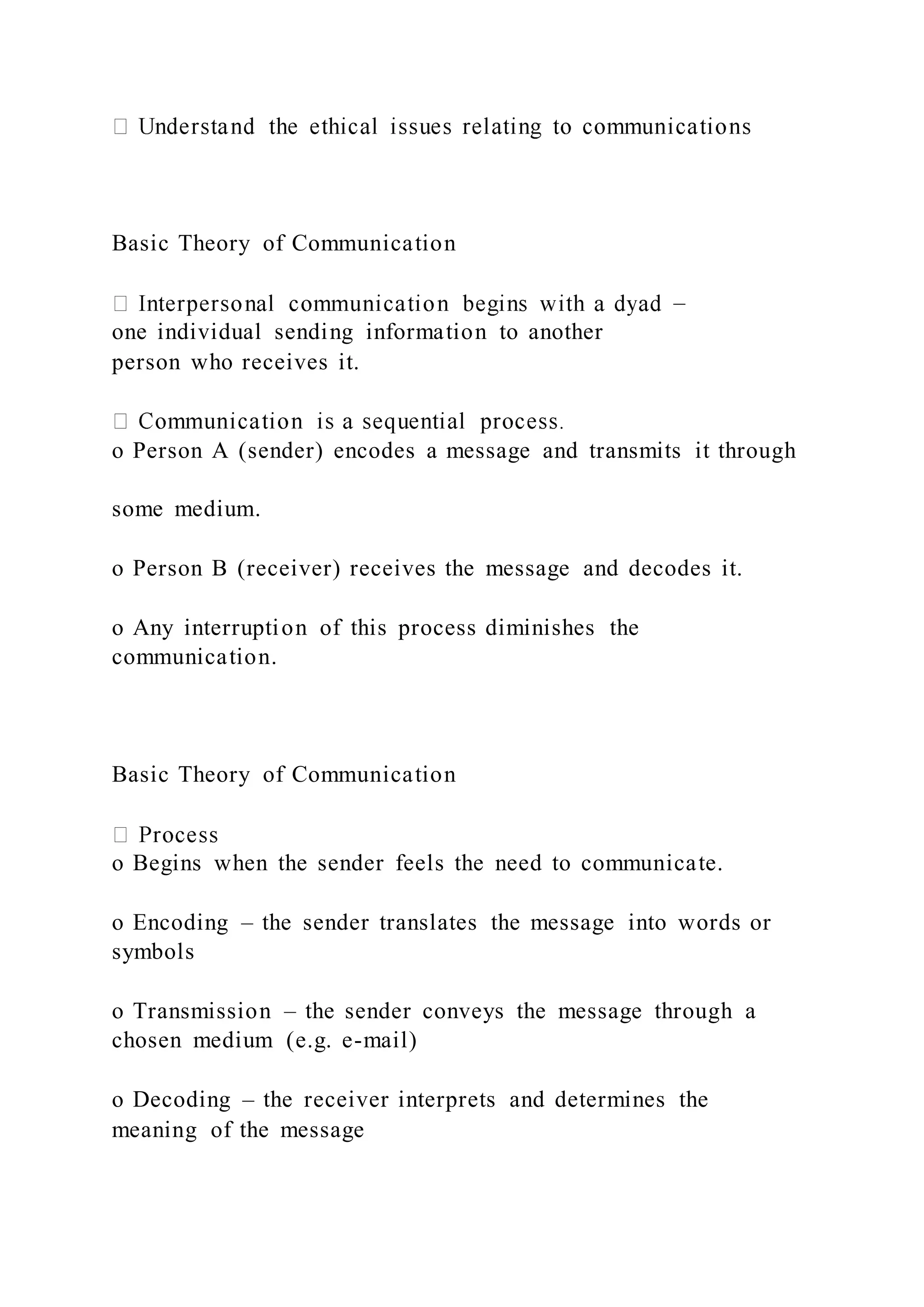 Basic Theory of Communication
–
one individual sending information to another
person who receives it.
o Person A (sender) encodes a message and transmits it through
some medium.
o Person B (receiver) receives the message and decodes it.
o Any interruption of this process diminishes the
communication.
Basic Theory of Communication
o Begins when the sender feels the need to communicate.
o Encoding – the sender translates the message into words or
symbols
o Transmission – the sender conveys the message through a
chosen medium (e.g. e-mail)
o Decoding – the receiver interprets and determines the
meaning of the message
 