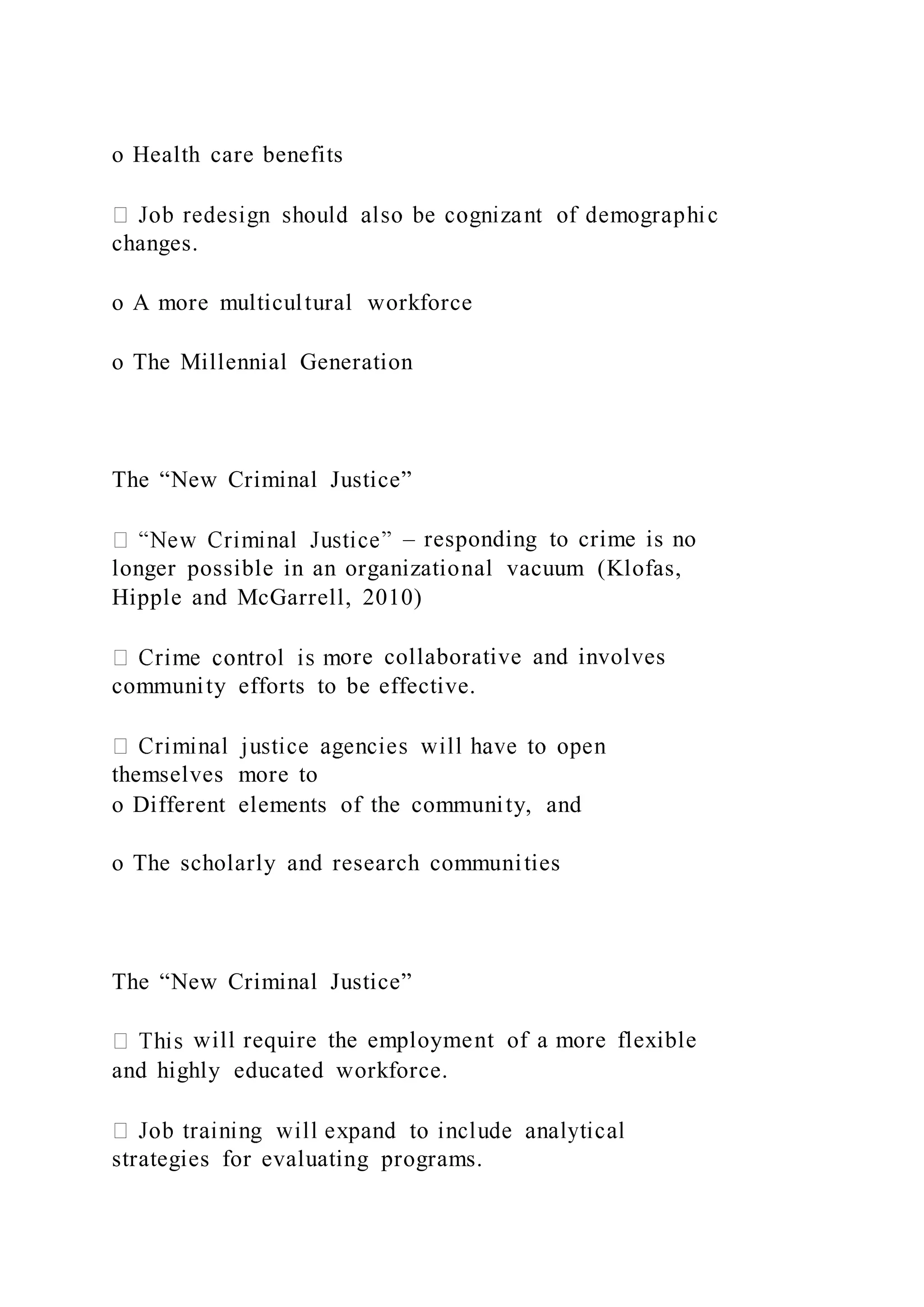 o Health care benefits
changes.
o A more multicultural workforce
o The Millennial Generation
The “New Criminal Justice”
– responding to crime is no
longer possible in an organizational vacuum (Klofas,
Hipple and McGarrell, 2010)
ore collaborative and involves
community efforts to be effective.
themselves more to
o Different elements of the community, and
o The scholarly and research communities
The “New Criminal Justice”
will require the employment of a more flexible
and highly educated workforce.
strategies for evaluating programs.
 