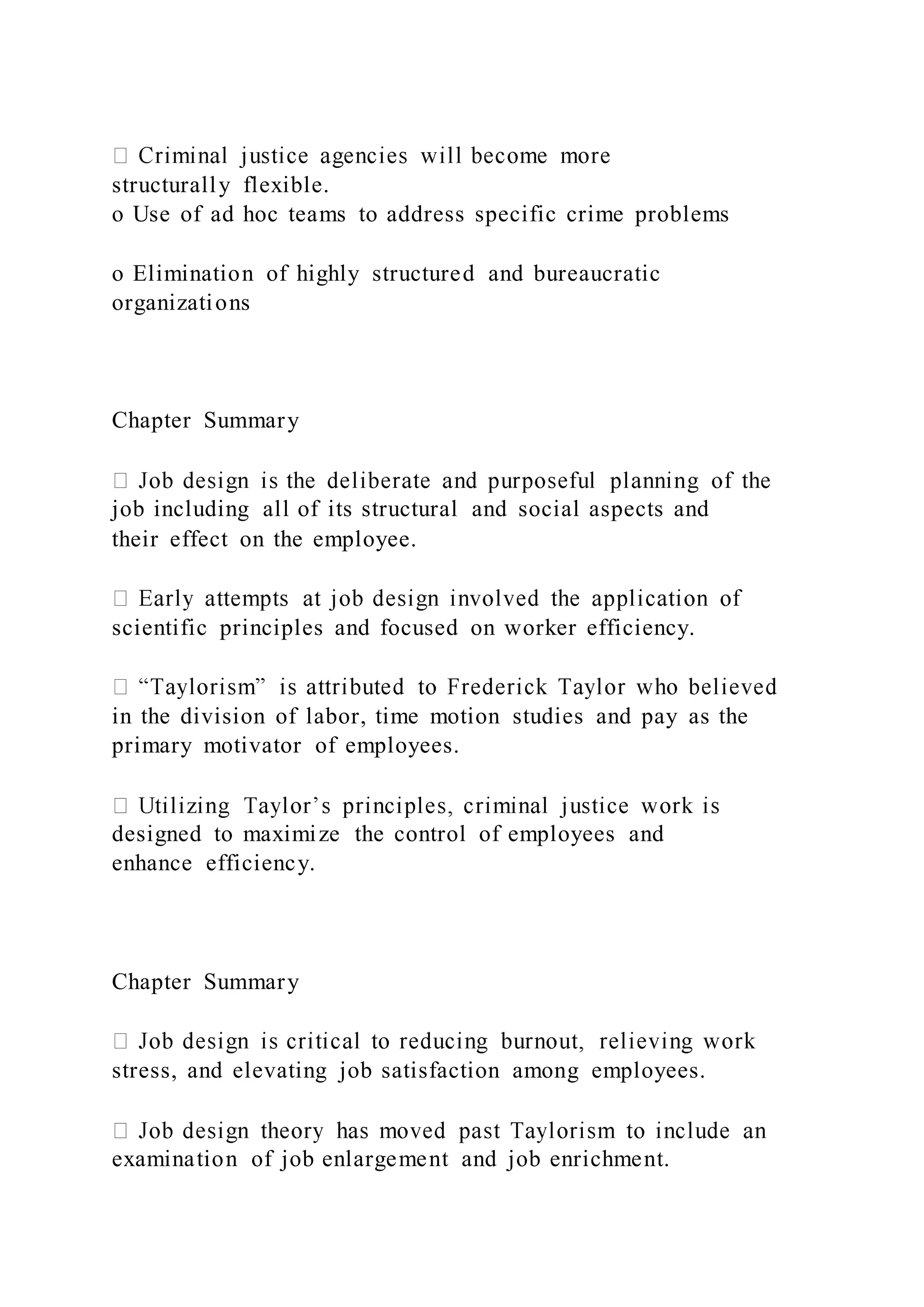 structurally flexible.
o Use of ad hoc teams to address specific crime problems
o Elimination of highly structured and bureaucratic
organizations
Chapter Summary
job including all of its structural and social aspects and
their effect on the employee.
scientific principles and focused on worker efficiency.
in the division of labor, time motion studies and pay as the
primary motivator of employees.
designed to maximize the control of employees and
enhance efficiency.
Chapter Summary
stress, and elevating job satisfaction among employees.
examination of job enlargement and job enrichment.
 