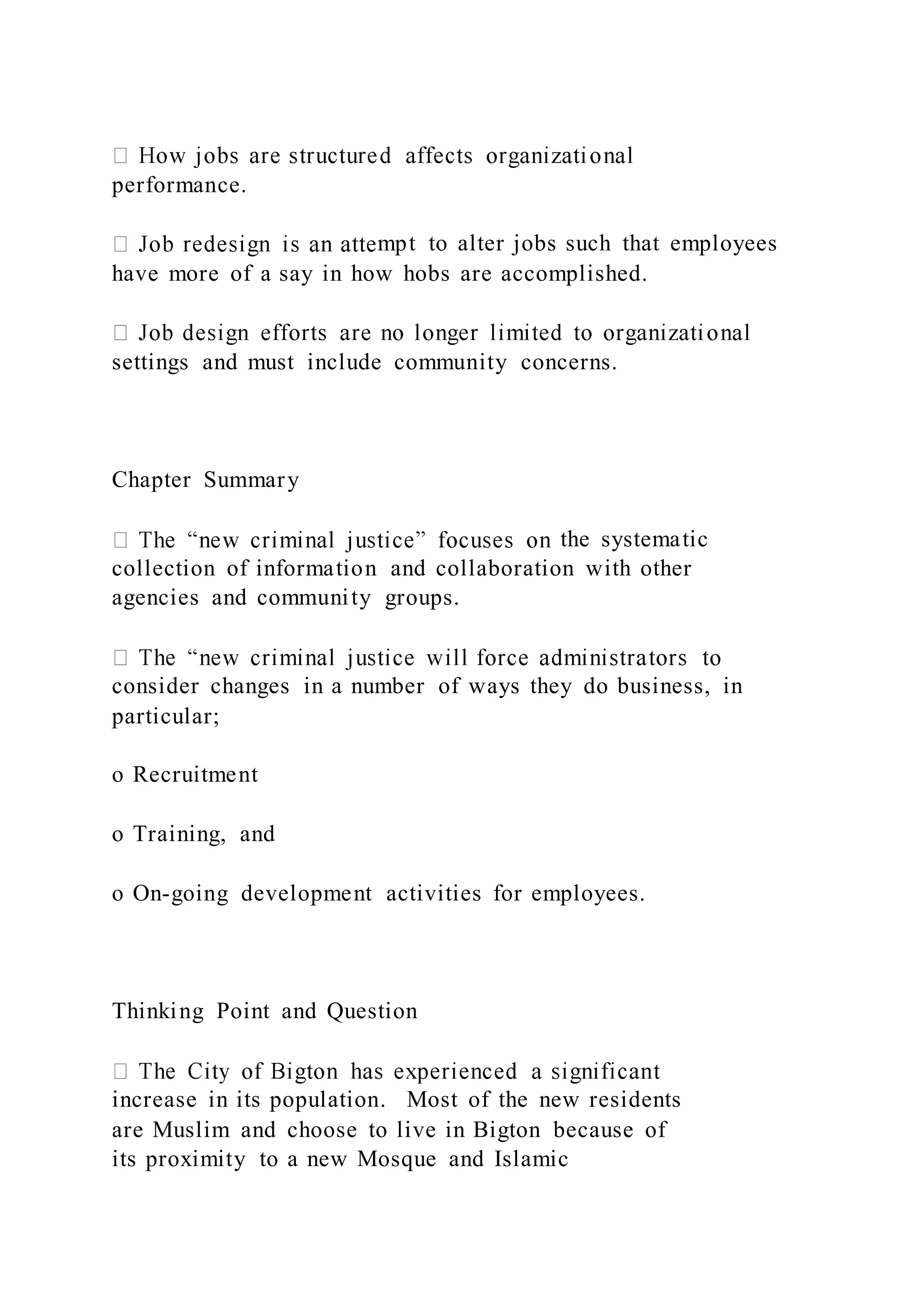 performance.
mpt to alter jobs such that employees
have more of a say in how hobs are accomplished.
settings and must include community concerns.
Chapter Summary
the systematic
collection of information and collaboration with other
agencies and community groups.
consider changes in a number of ways they do business, in
particular;
o Recruitment
o Training, and
o On-going development activities for employees.
Thinking Point and Question
increase in its population. Most of the new residents
are Muslim and choose to live in Bigton because of
its proximity to a new Mosque and Islamic
 