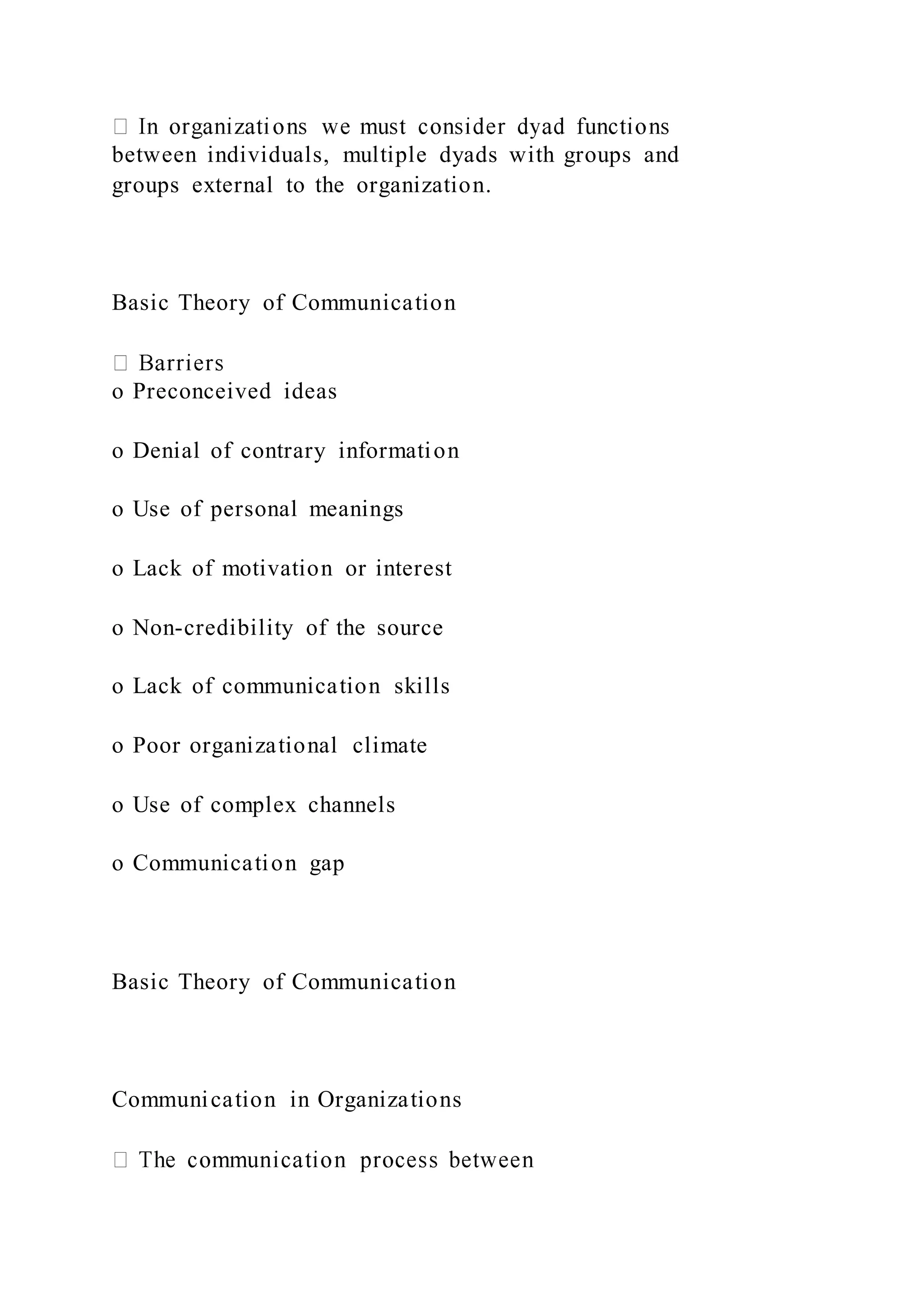 between individuals, multiple dyads with groups and
groups external to the organization.
Basic Theory of Communication
o Preconceived ideas
o Denial of contrary information
o Use of personal meanings
o Lack of motivation or interest
o Non-credibility of the source
o Lack of communication skills
o Poor organizational climate
o Use of complex channels
o Communication gap
Basic Theory of Communication
Communication in Organizations
 