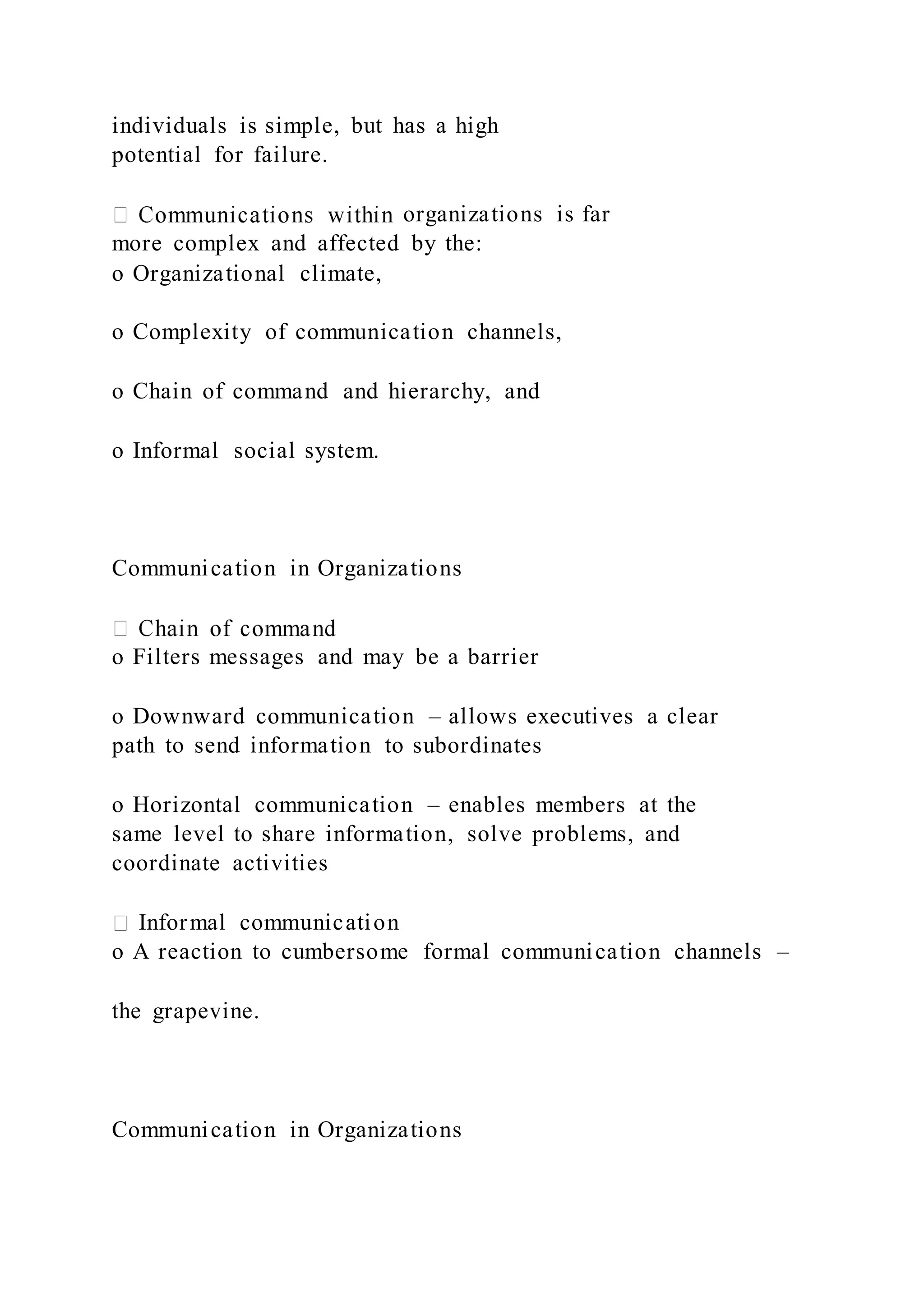 individuals is simple, but has a high
potential for failure.
organizations is far
more complex and affected by the:
o Organizational climate,
o Complexity of communication channels,
o Chain of command and hierarchy, and
o Informal social system.
Communication in Organizations
o Filters messages and may be a barrier
o Downward communication – allows executives a clear
path to send information to subordinates
o Horizontal communication – enables members at the
same level to share information, solve problems, and
coordinate activities
Informal communication
o A reaction to cumbersome formal communication channels –
the grapevine.
Communication in Organizations
 