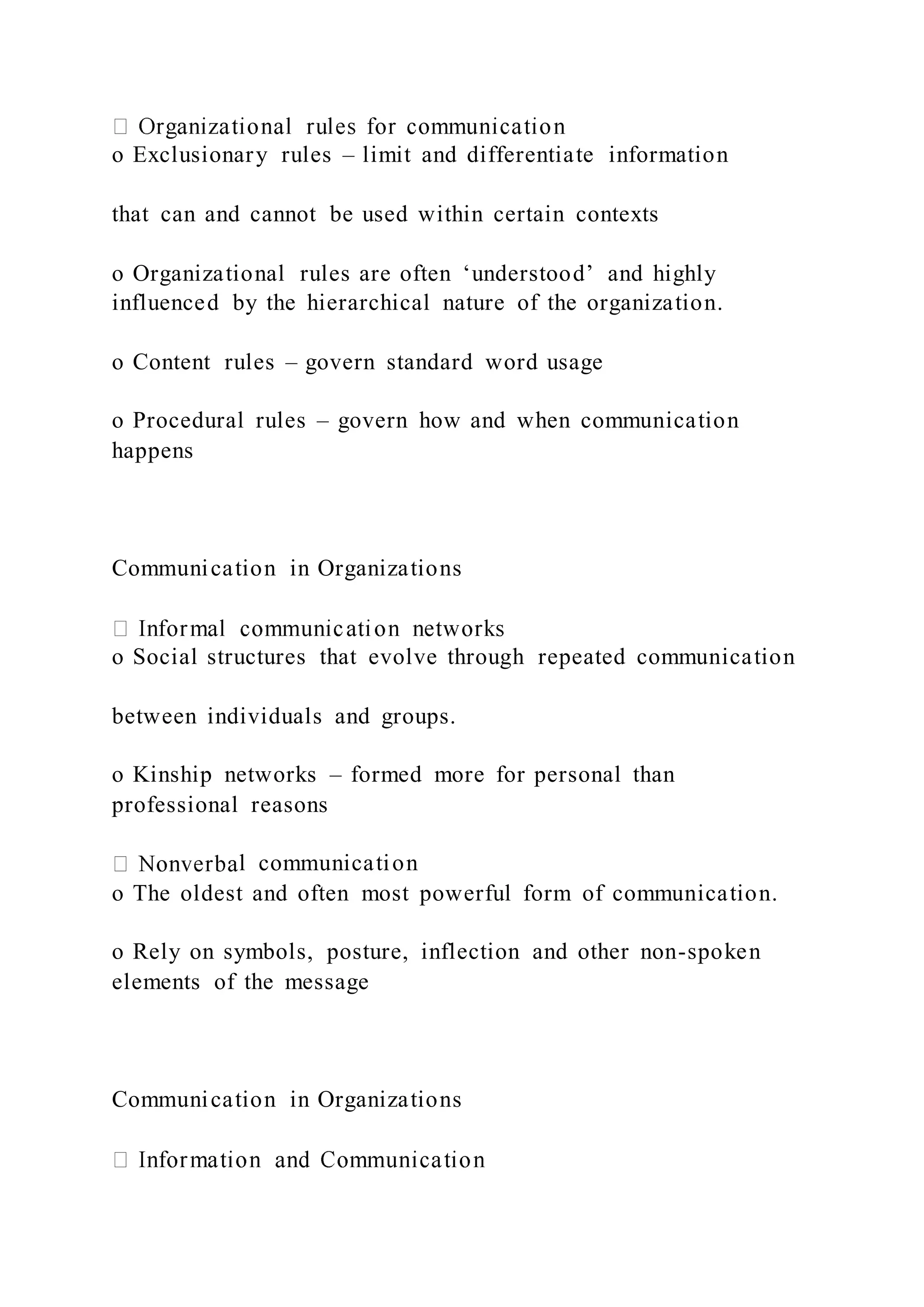 o Exclusionary rules – limit and differentiate information
that can and cannot be used within certain contexts
o Organizational rules are often ‘understood’ and highly
influenced by the hierarchical nature of the organization.
o Content rules – govern standard word usage
o Procedural rules – govern how and when communication
happens
Communication in Organizations
o Social structures that evolve through repeated communication
between individuals and groups.
o Kinship networks – formed more for personal than
professional reasons
l communication
o The oldest and often most powerful form of communication.
o Rely on symbols, posture, inflection and other non-spoken
elements of the message
Communication in Organizations
 