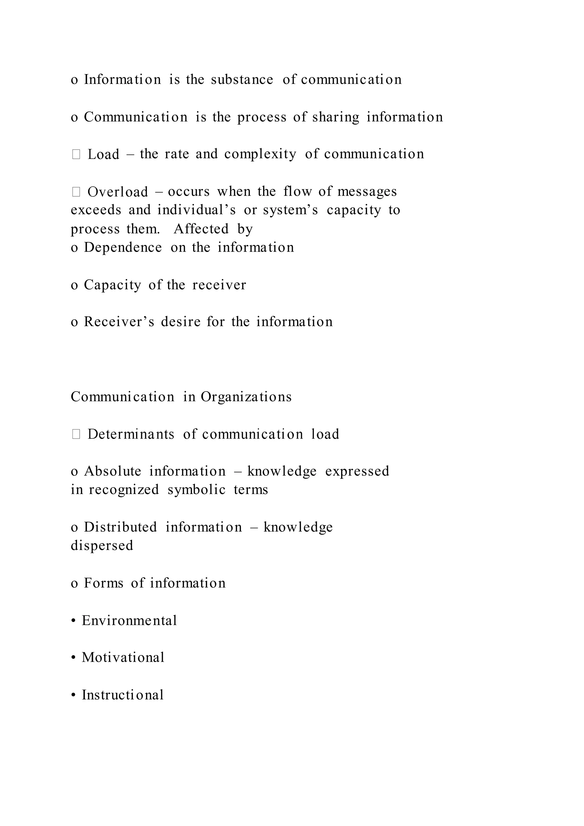 o Information is the substance of communication
o Communication is the process of sharing information
– the rate and complexity of communication
– occurs when the flow of messages
exceeds and individual’s or system’s capacity to
process them. Affected by
o Dependence on the information
o Capacity of the receiver
o Receiver’s desire for the information
Communication in Organizations
o Absolute information – knowledge expressed
in recognized symbolic terms
o Distributed information – knowledge
dispersed
o Forms of information
• Environmental
• Motivational
• Instructional
 