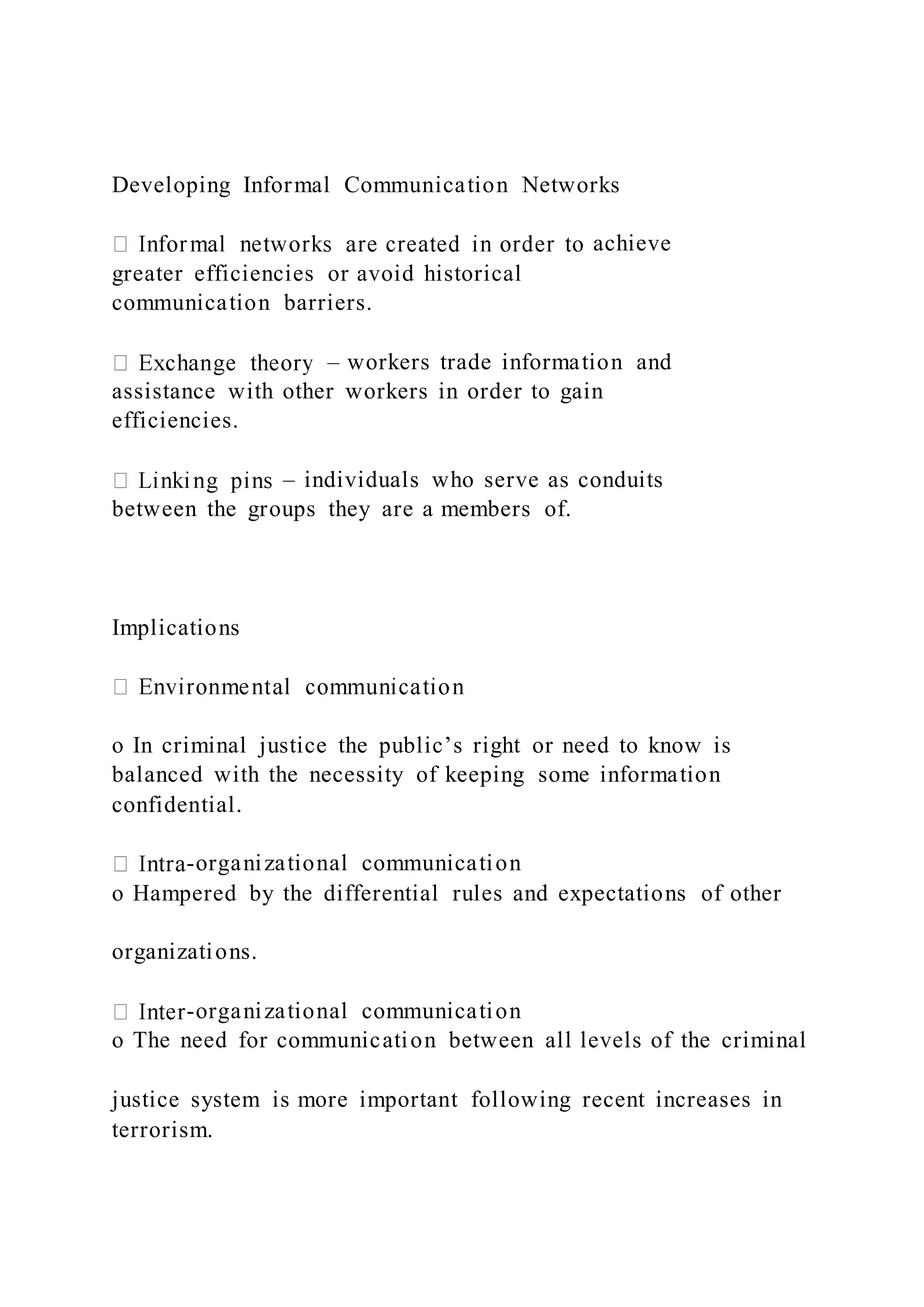 Developing Informal Communication Networks
achieve
greater efficiencies or avoid historical
communication barriers.
– workers trade information and
assistance with other workers in order to gain
efficiencies.
– individuals who serve as conduits
between the groups they are a members of.
Implications
o In criminal justice the public’s right or need to know is
balanced with the necessity of keeping some information
confidential.
-organizational communication
o Hampered by the differential rules and expectations of other
organizations.
-organizational communication
o The need for communication between all levels of the criminal
justice system is more important following recent increases in
terrorism.
 