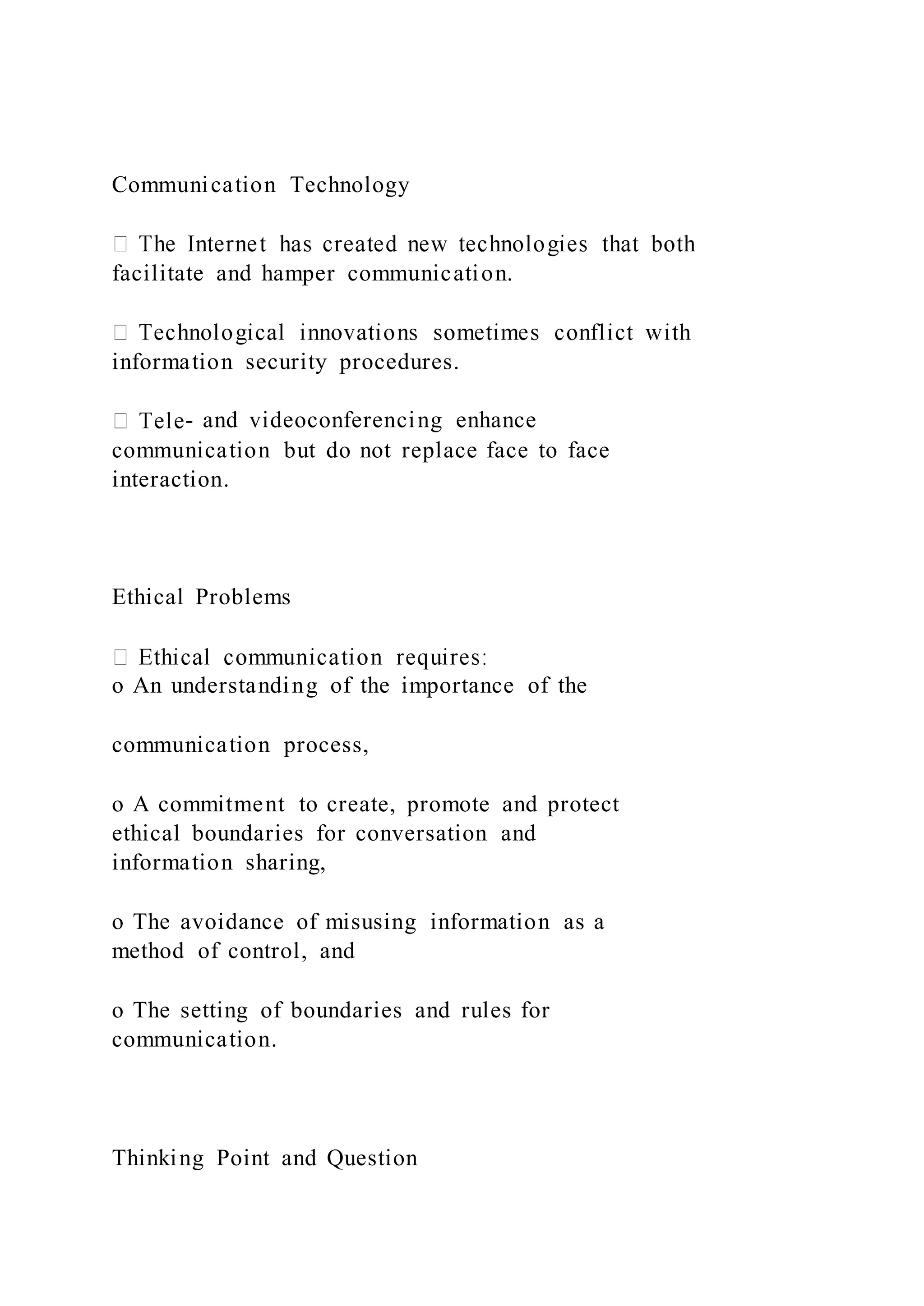 Communication Technology
facilitate and hamper communication.
information security procedures.
- and videoconferencing enhance
communication but do not replace face to face
interaction.
Ethical Problems
o An understanding of the importance of the
communication process,
o A commitment to create, promote and protect
ethical boundaries for conversation and
information sharing,
o The avoidance of misusing information as a
method of control, and
o The setting of boundaries and rules for
communication.
Thinking Point and Question
 