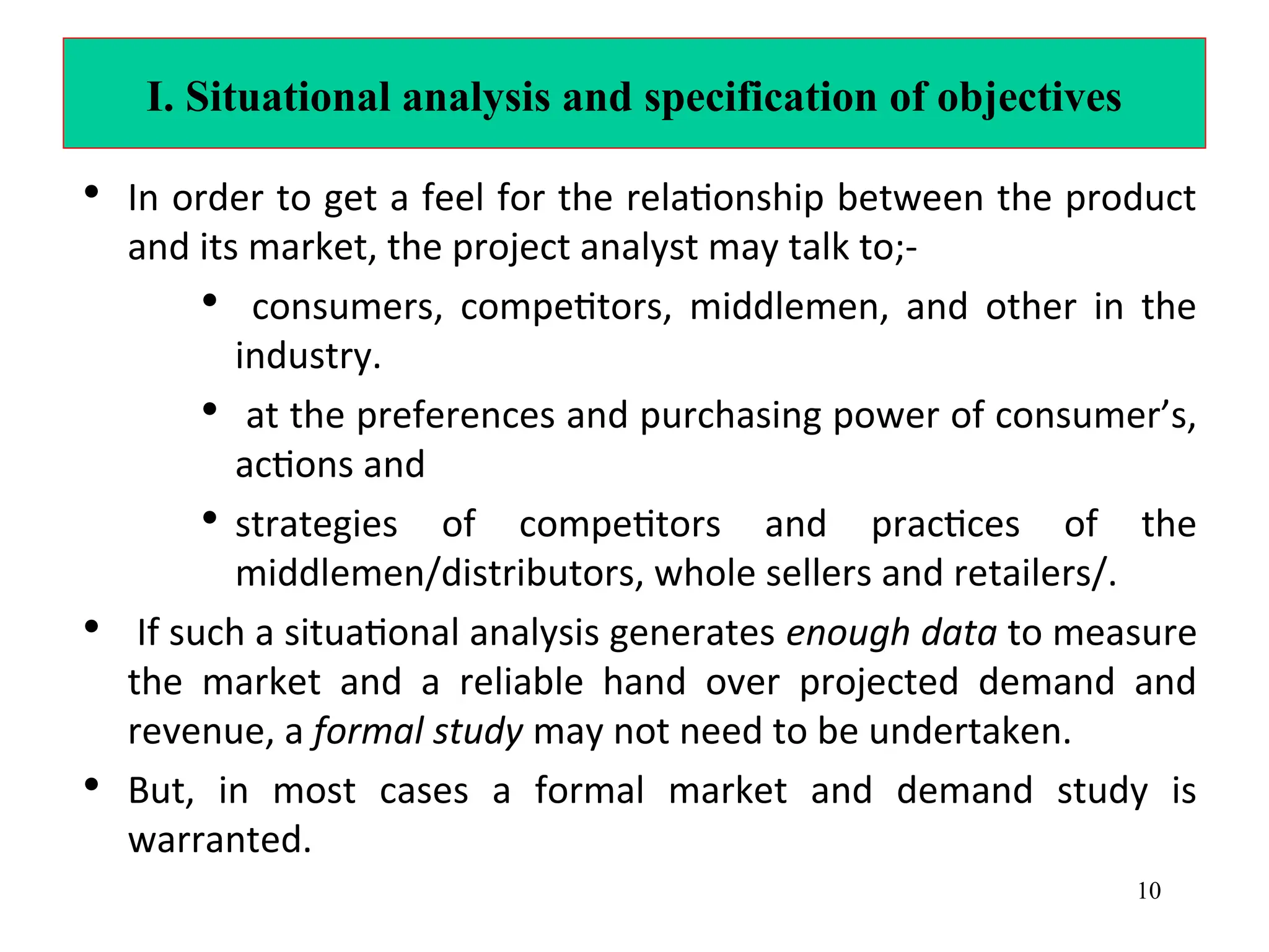 I. Situational analysis and specification of objectives
• In order to get a feel for the relationship between the product
and its market, the project analyst may talk to;-
• consumers, competitors, middlemen, and other in the
industry.
• at the preferences and purchasing power of consumer’s,
actions and
• strategies of competitors and practices of the
middlemen/distributors, whole sellers and retailers/.
• If such a situational analysis generates enough data to measure
the market and a reliable hand over projected demand and
revenue, a formal study may not need to be undertaken.
• But, in most cases a formal market and demand study is
warranted.
10
 