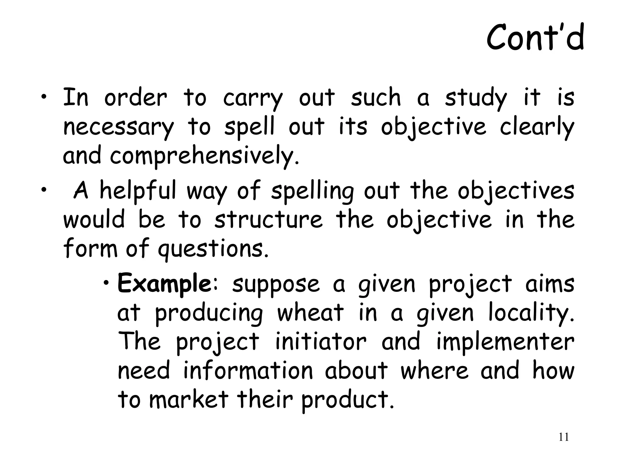 Cont’d
• In order to carry out such a study it is
necessary to spell out its objective clearly
and comprehensively.
• A helpful way of spelling out the objectives
would be to structure the objective in the
form of questions.
• Example: suppose a given project aims
at producing wheat in a given locality.
The project initiator and implementer
need information about where and how
to market their product.
11
 