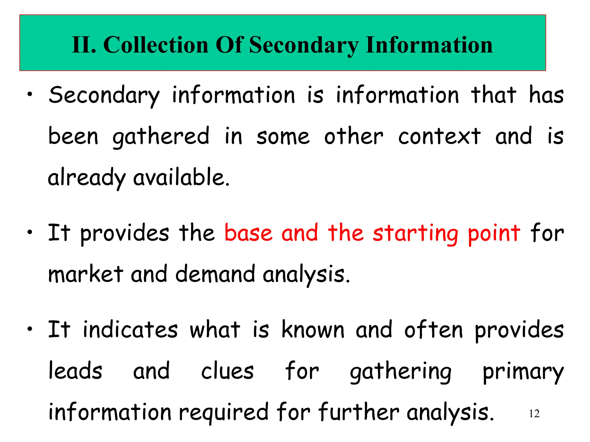 II. Collection Of Secondary Information
• Secondary information is information that has
been gathered in some other context and is
already available.
• It provides the base and the starting point for
market and demand analysis.
• It indicates what is known and often provides
leads and clues for gathering primary
information required for further analysis. 12
 