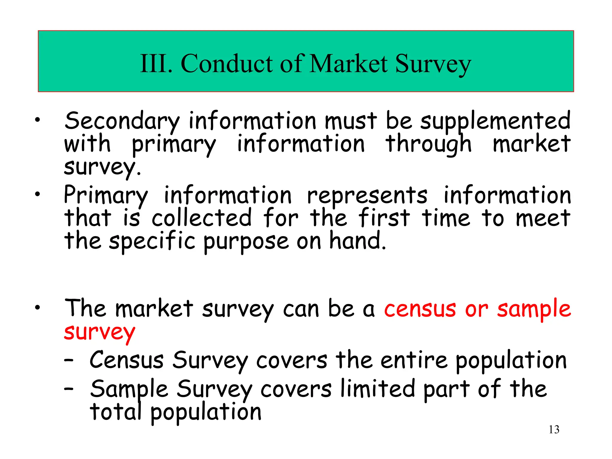 III. Conduct of Market Survey
• Secondary information must be supplemented
with primary information through market
survey.
• Primary information represents information
that is collected for the first time to meet
the specific purpose on hand.
• The market survey can be a census or sample
survey
– Census Survey covers the entire population
– Sample Survey covers limited part of the
total population
13
 