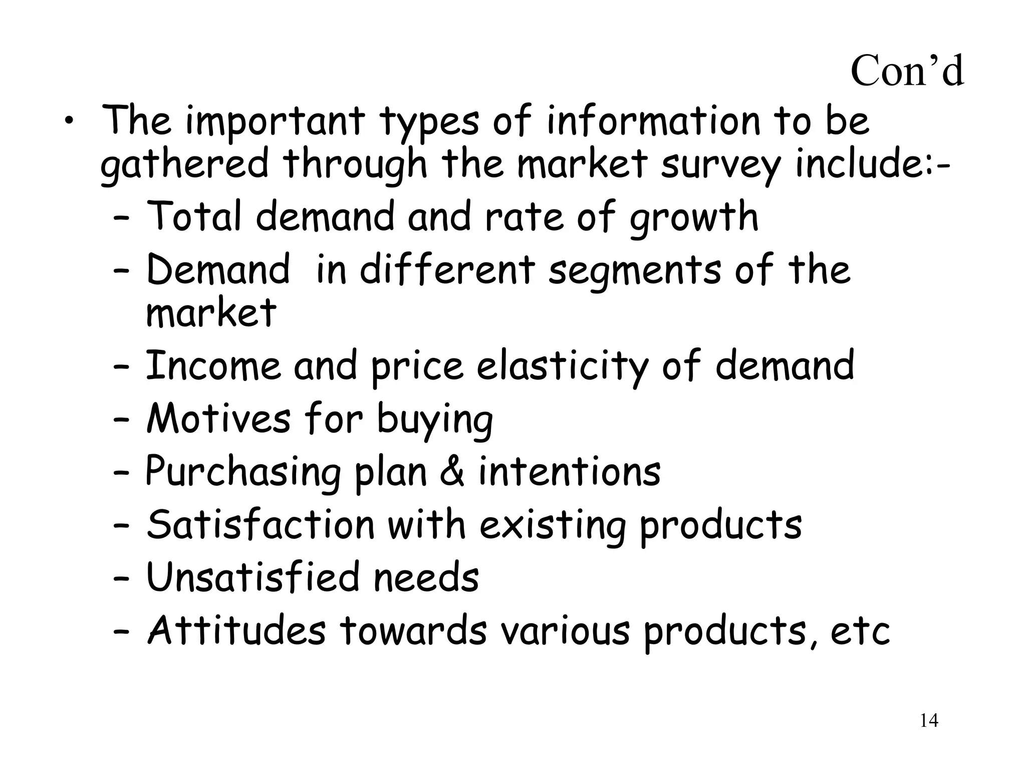 Con’d
• The important types of information to be
gathered through the market survey include:-
– Total demand and rate of growth
– Demand in different segments of the
market
– Income and price elasticity of demand
– Motives for buying
– Purchasing plan & intentions
– Satisfaction with existing products
– Unsatisfied needs
– Attitudes towards various products, etc
14
 