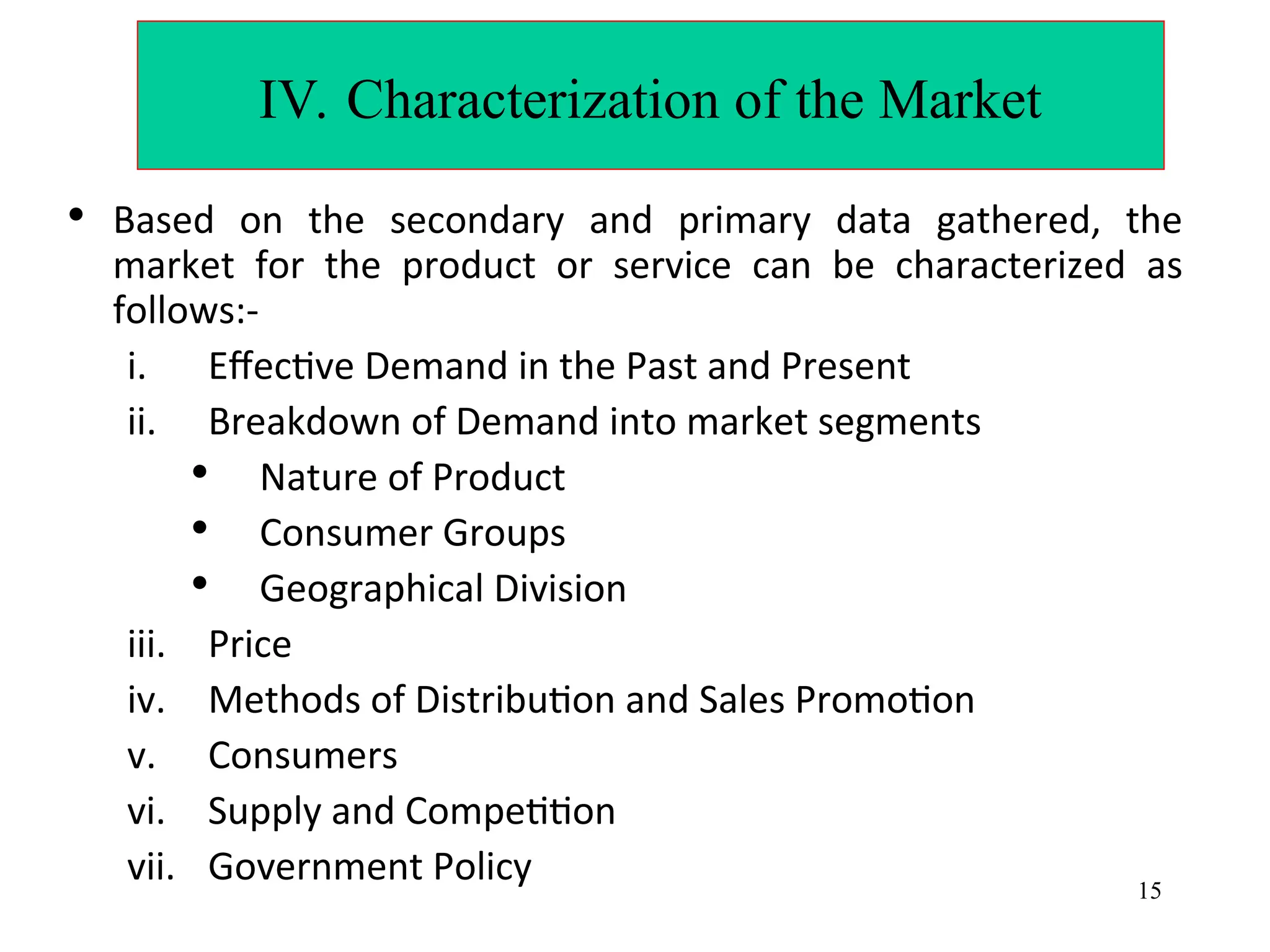 IV. Characterization of the Market
• Based on the secondary and primary data gathered, the
market for the product or service can be characterized as
follows:-
i. Effective Demand in the Past and Present
ii. Breakdown of Demand into market segments
• Nature of Product
• Consumer Groups
• Geographical Division
iii. Price
iv. Methods of Distribution and Sales Promotion
v. Consumers
vi. Supply and Competition
vii. Government Policy 15
 