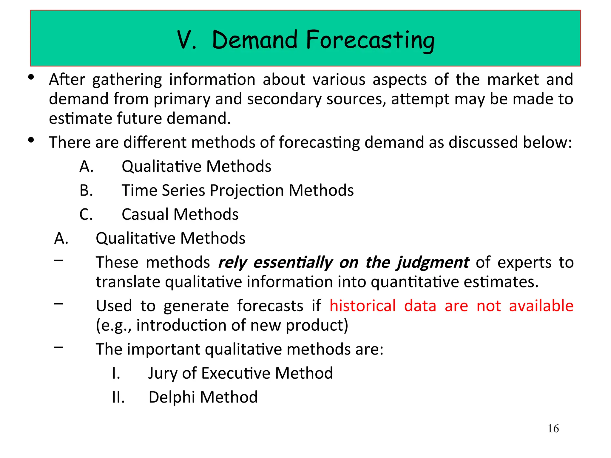 V. Demand Forecasting
• After gathering information about various aspects of the market and
demand from primary and secondary sources, attempt may be made to
estimate future demand.
• There are different methods of forecasting demand as discussed below:
A. Qualitative Methods
B. Time Series Projection Methods
C. Casual Methods
A. Qualitative Methods
– These methods rely essentially on the judgment of experts to
translate qualitative information into quantitative estimates.
– Used to generate forecasts if historical data are not available
(e.g., introduction of new product)
– The important qualitative methods are:
I. Jury of Executive Method
II. Delphi Method
16
 