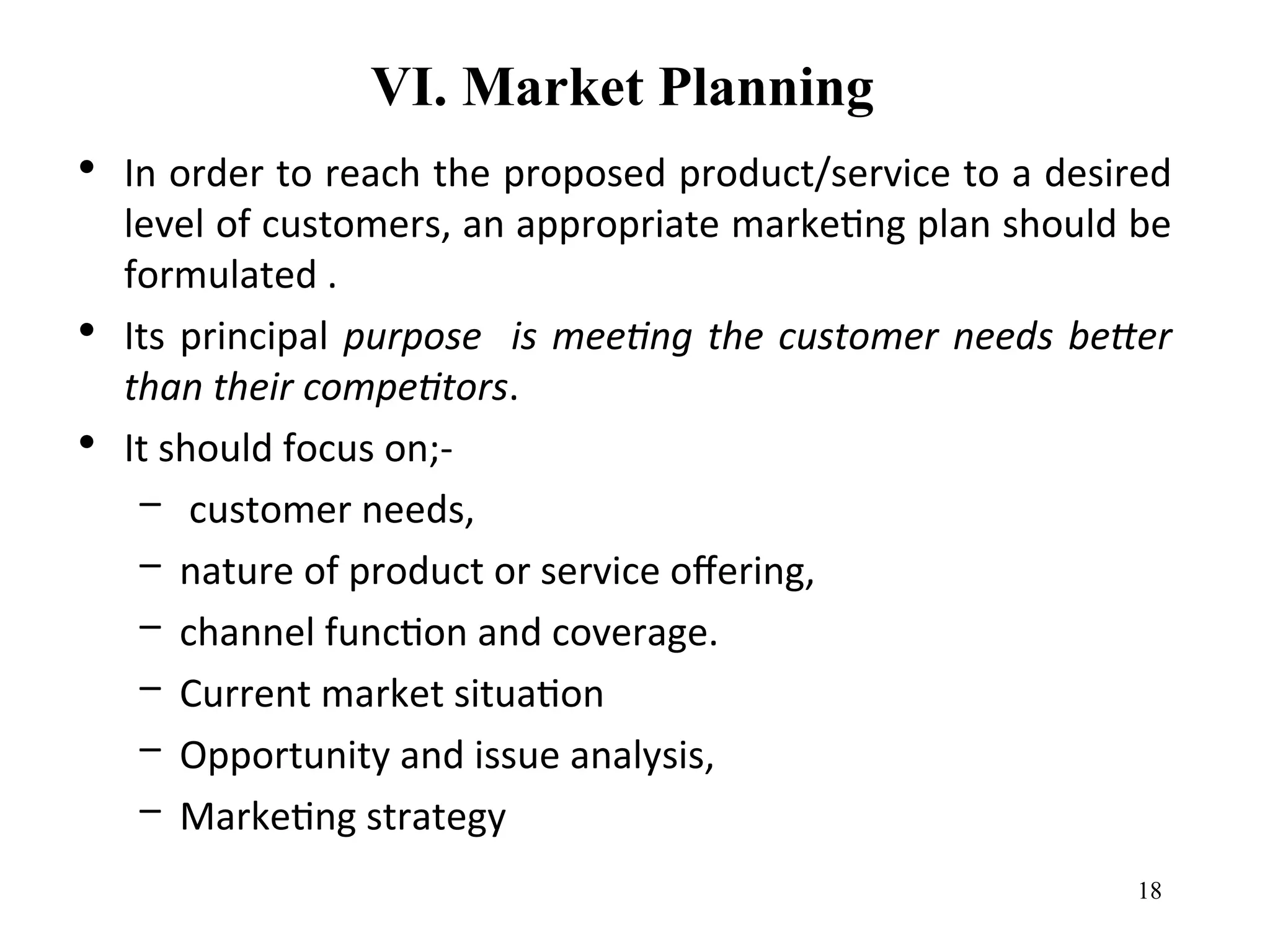 VI. Market Planning
• In order to reach the proposed product/service to a desired
level of customers, an appropriate marketing plan should be
formulated .
• Its principal purpose is meeting the customer needs better
than their competitors.
• It should focus on;-
– customer needs,
– nature of product or service offering,
– channel function and coverage.
– Current market situation
– Opportunity and issue analysis,
– Marketing strategy
18
 
