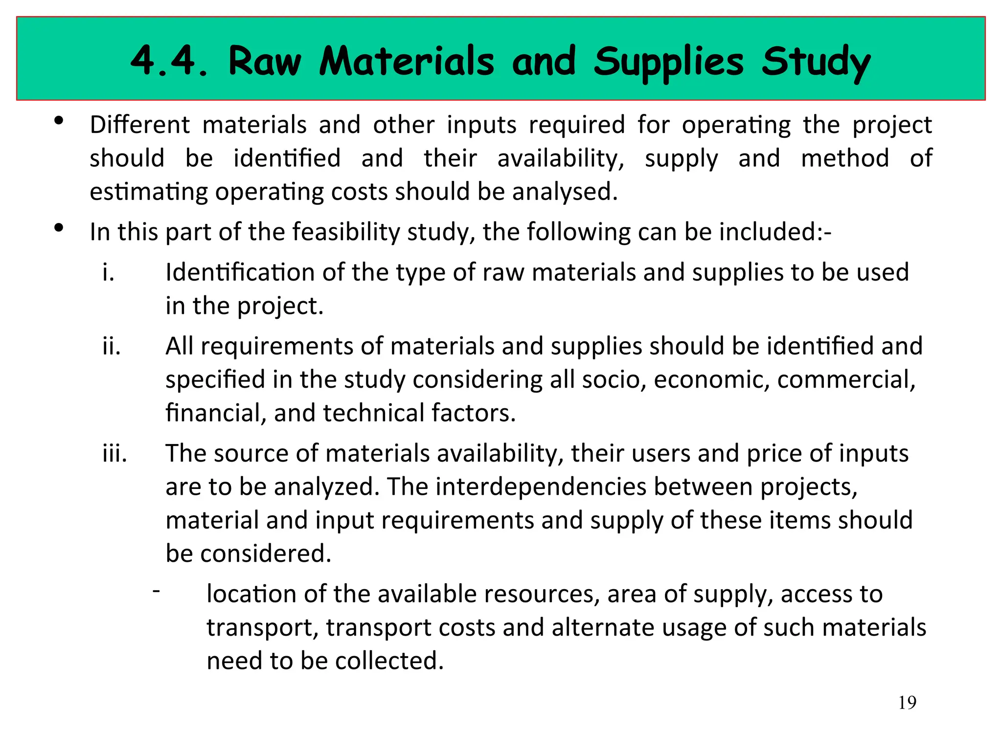 4.4. Raw Materials and Supplies Study
• Different materials and other inputs required for operating the project
should be identified and their availability, supply and method of
estimating operating costs should be analysed.
• In this part of the feasibility study, the following can be included:-
i. Identification of the type of raw materials and supplies to be used
in the project.
ii. All requirements of materials and supplies should be identified and
specified in the study considering all socio, economic, commercial,
financial, and technical factors.
iii. The source of materials availability, their users and price of inputs
are to be analyzed. The interdependencies between projects,
material and input requirements and supply of these items should
be considered.
- location of the available resources, area of supply, access to
transport, transport costs and alternate usage of such materials
need to be collected.
19
 