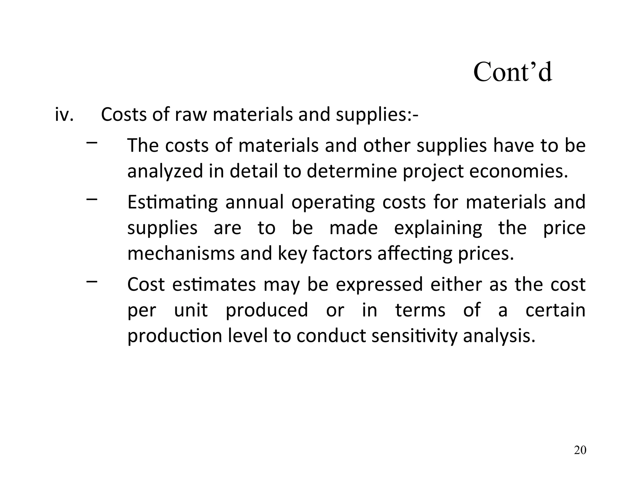 Cont’d
iv. Costs of raw materials and supplies:-
– The costs of materials and other supplies have to be
analyzed in detail to determine project economies.
– Estimating annual operating costs for materials and
supplies are to be made explaining the price
mechanisms and key factors affecting prices.
– Cost estimates may be expressed either as the cost
per unit produced or in terms of a certain
production level to conduct sensitivity analysis.
20
 