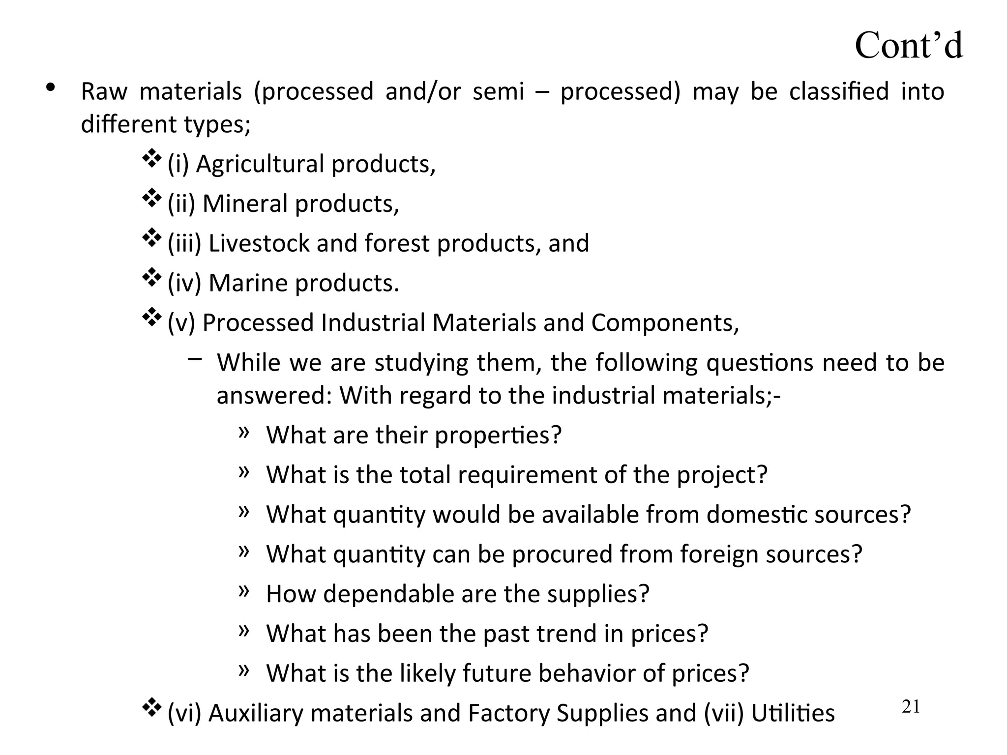 Cont’d
• Raw materials (processed and/or semi – processed) may be classified into
different types;
(i) Agricultural products,
(ii) Mineral products,
(iii) Livestock and forest products, and
(iv) Marine products.
(v) Processed Industrial Materials and Components,
– While we are studying them, the following questions need to be
answered: With regard to the industrial materials;-
» What are their properties?
» What is the total requirement of the project?
» What quantity would be available from domestic sources?
» What quantity can be procured from foreign sources?
» How dependable are the supplies?
» What has been the past trend in prices?
» What is the likely future behavior of prices?
(vi) Auxiliary materials and Factory Supplies and (vii) Utilities 21
 
