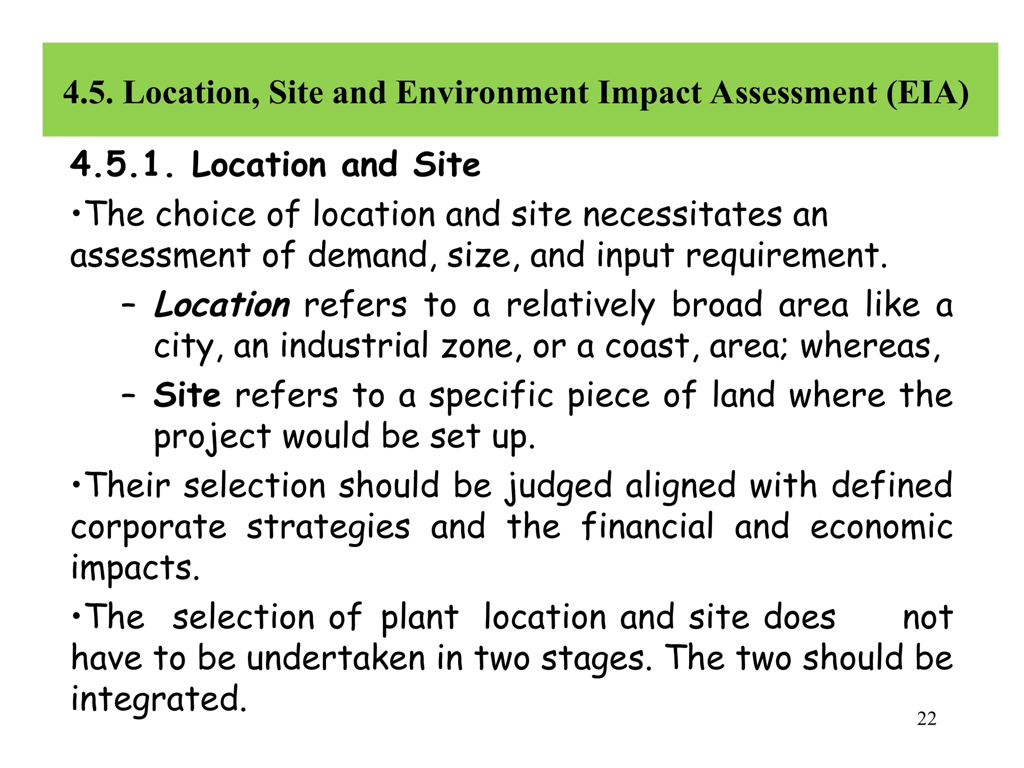 4.5. Location, Site and Environment Impact Assessment (EIA)
4.5.1. Location and Site
•The choice of location and site necessitates an
assessment of demand, size, and input requirement.
– Location refers to a relatively broad area like a
city, an industrial zone, or a coast, area; whereas,
– Site refers to a specific piece of land where the
project would be set up.
•Their selection should be judged aligned with defined
corporate strategies and the financial and economic
impacts.
•The selection of plant location and site does not
have to be undertaken in two stages. The two should be
integrated. 22
 