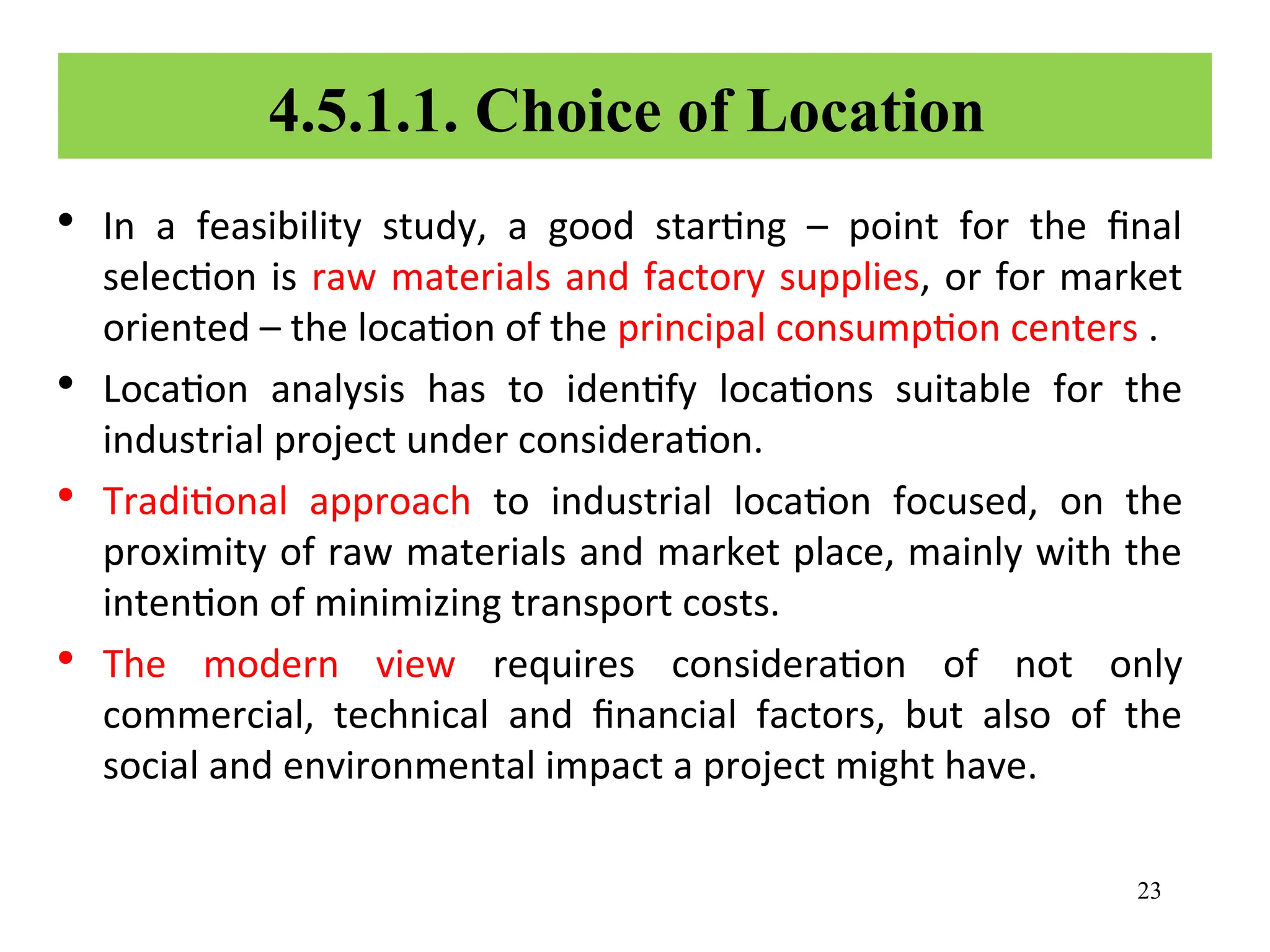 4.5.1.1. Choice of Location
• In a feasibility study, a good starting – point for the final
selection is raw materials and factory supplies, or for market
oriented – the location of the principal consumption centers .
• Location analysis has to identify locations suitable for the
industrial project under consideration.
• Traditional approach to industrial location focused, on the
proximity of raw materials and market place, mainly with the
intention of minimizing transport costs.
• The modern view requires consideration of not only
commercial, technical and financial factors, but also of the
social and environmental impact a project might have.
23
 