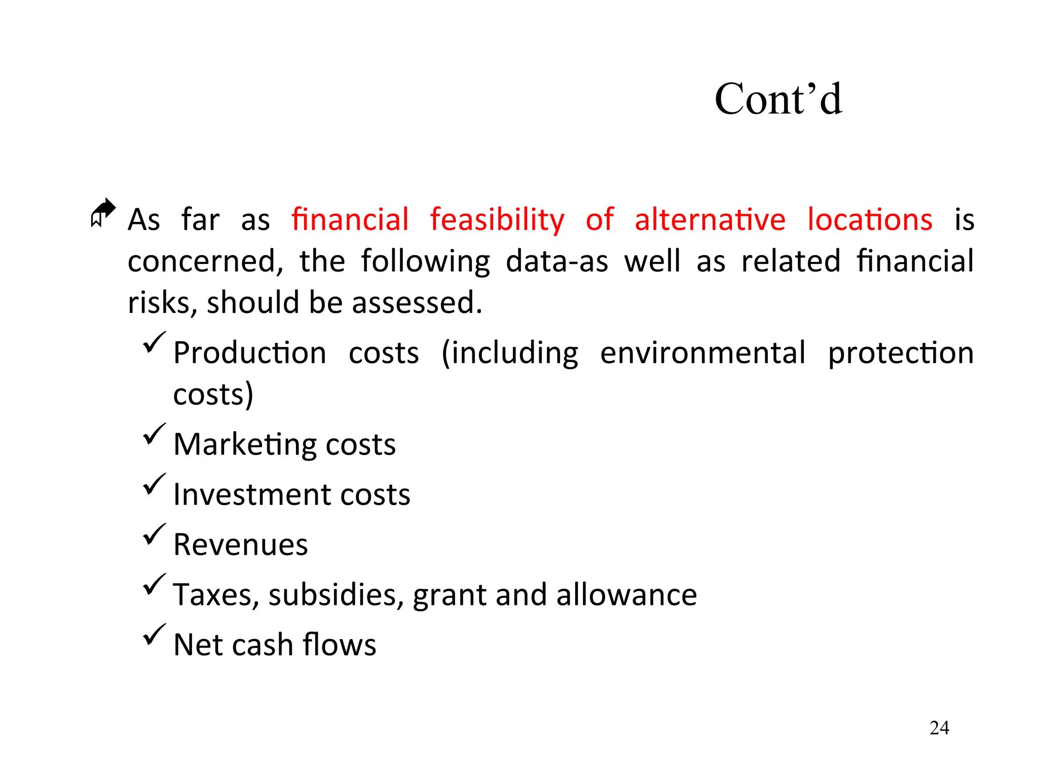 Cont’d
 As far as financial feasibility of alternative locations is
concerned, the following data-as well as related financial
risks, should be assessed.
Production costs (including environmental protection
costs)
Marketing costs
Investment costs
Revenues
Taxes, subsidies, grant and allowance
Net cash flows
24
 