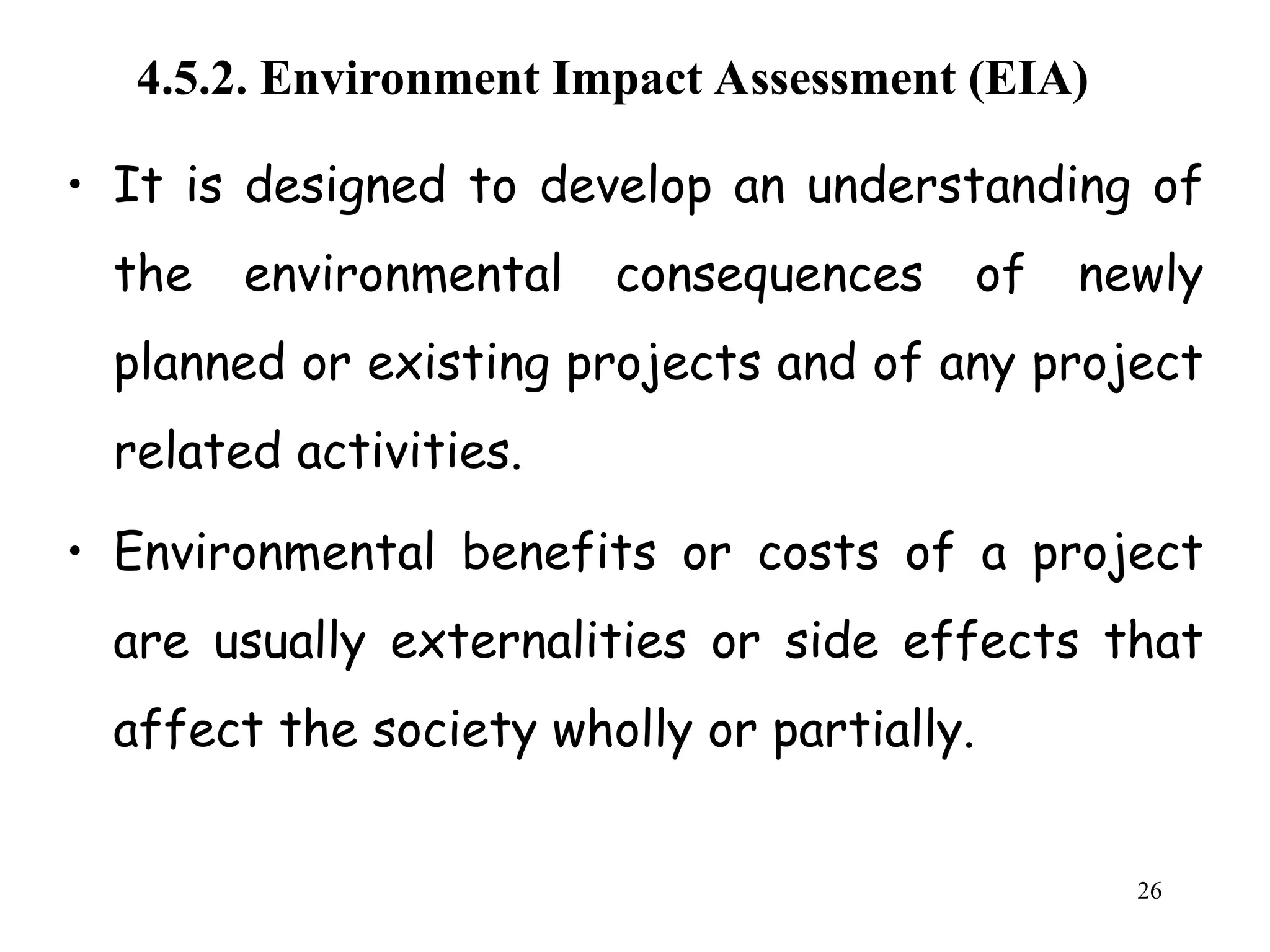 4.5.2. Environment Impact Assessment (EIA)
• It is designed to develop an understanding of
the environmental consequences of newly
planned or existing projects and of any project
related activities.
• Environmental benefits or costs of a project
are usually externalities or side effects that
affect the society wholly or partially.
26
 