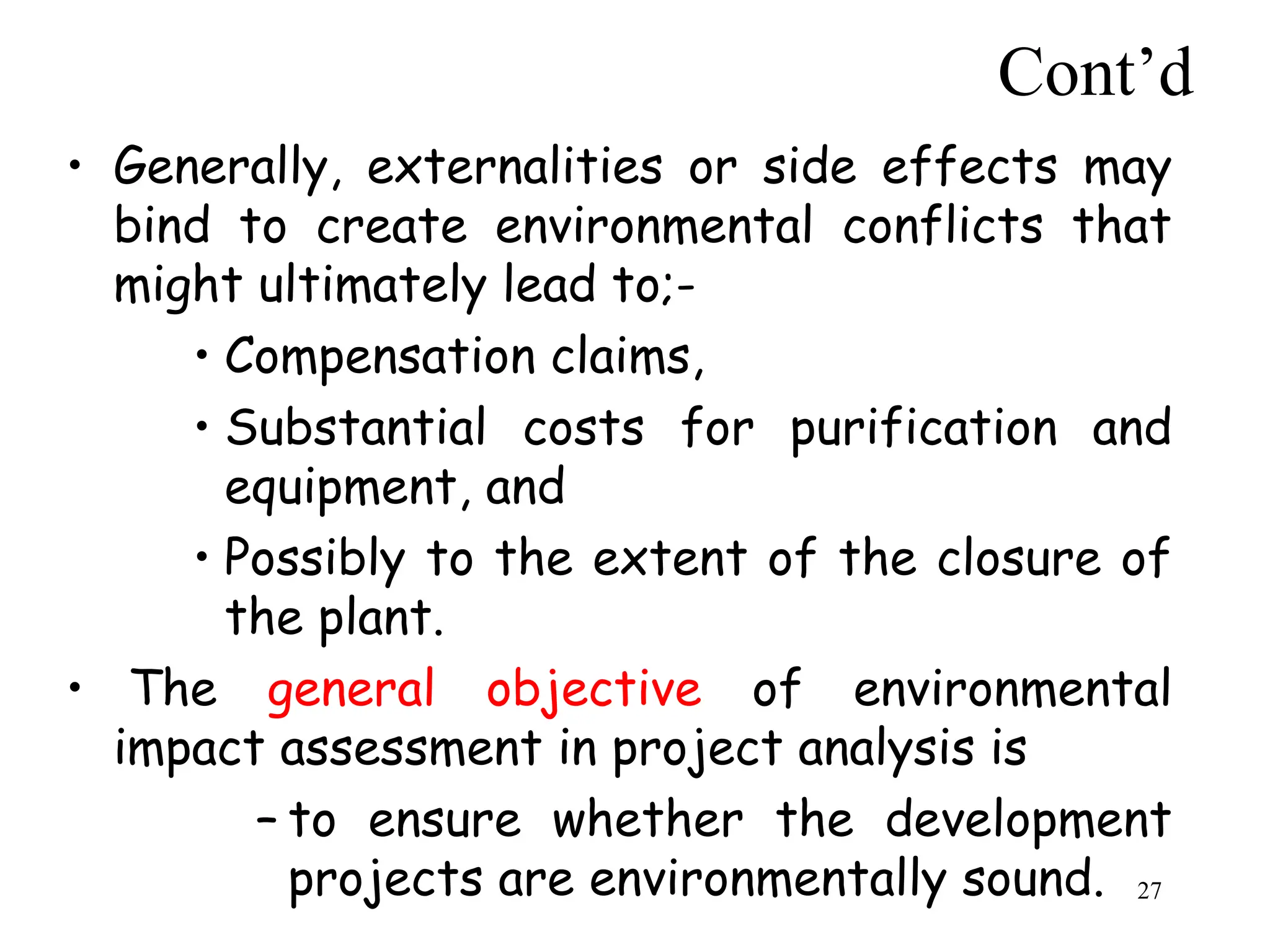 Cont’d
• Generally, externalities or side effects may
bind to create environmental conflicts that
might ultimately lead to;-
• Compensation claims,
• Substantial costs for purification and
equipment, and
• Possibly to the extent of the closure of
the plant.
• The general objective of environmental
impact assessment in project analysis is
– to ensure whether the development
projects are environmentally sound. 27
 