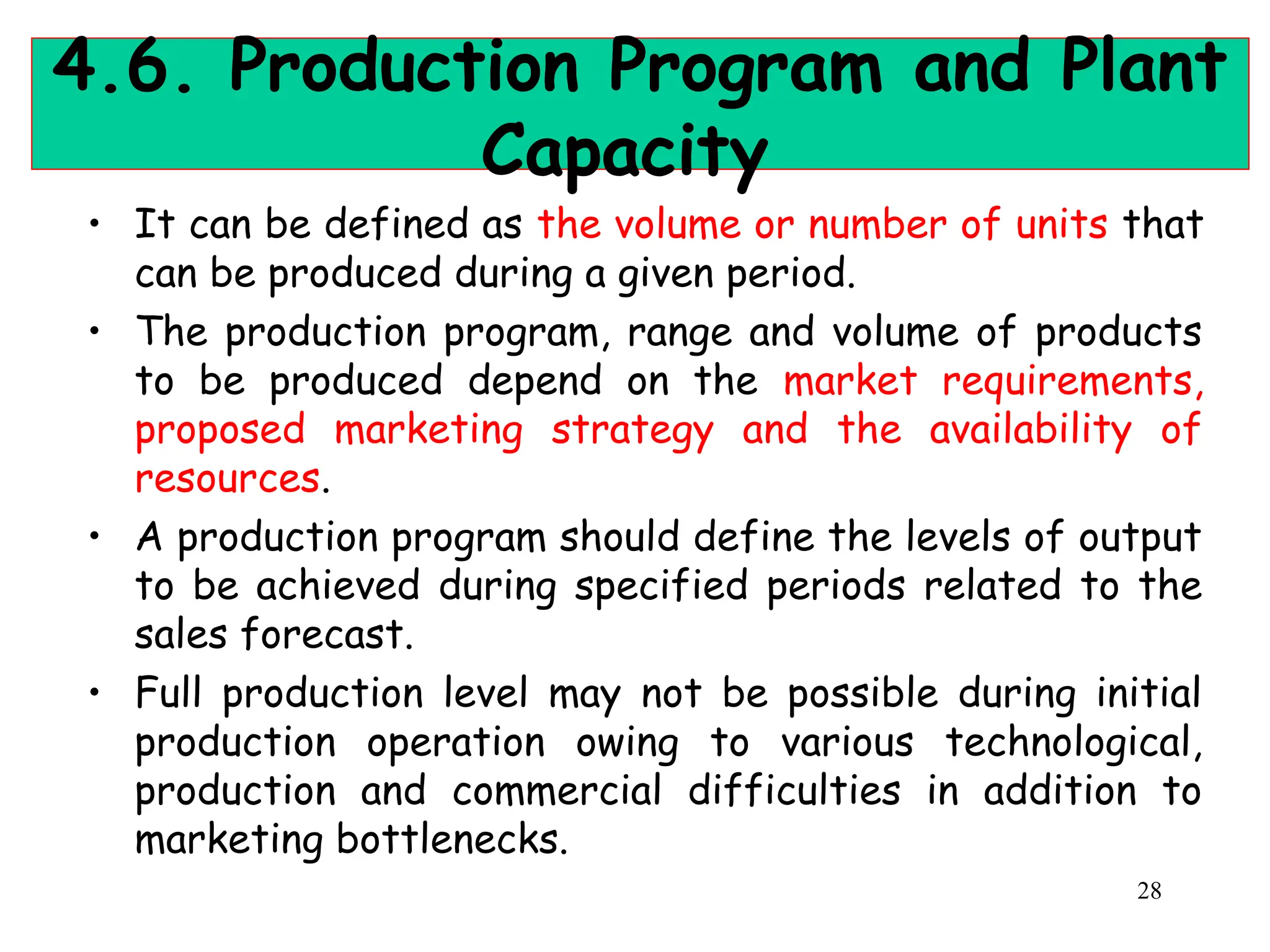 4.6. Production Program and Plant
Capacity
• It can be defined as the volume or number of units that
can be produced during a given period.
• The production program, range and volume of products
to be produced depend on the market requirements,
proposed marketing strategy and the availability of
resources.
• A production program should define the levels of output
to be achieved during specified periods related to the
sales forecast.
• Full production level may not be possible during initial
production operation owing to various technological,
production and commercial difficulties in addition to
marketing bottlenecks.
28
 