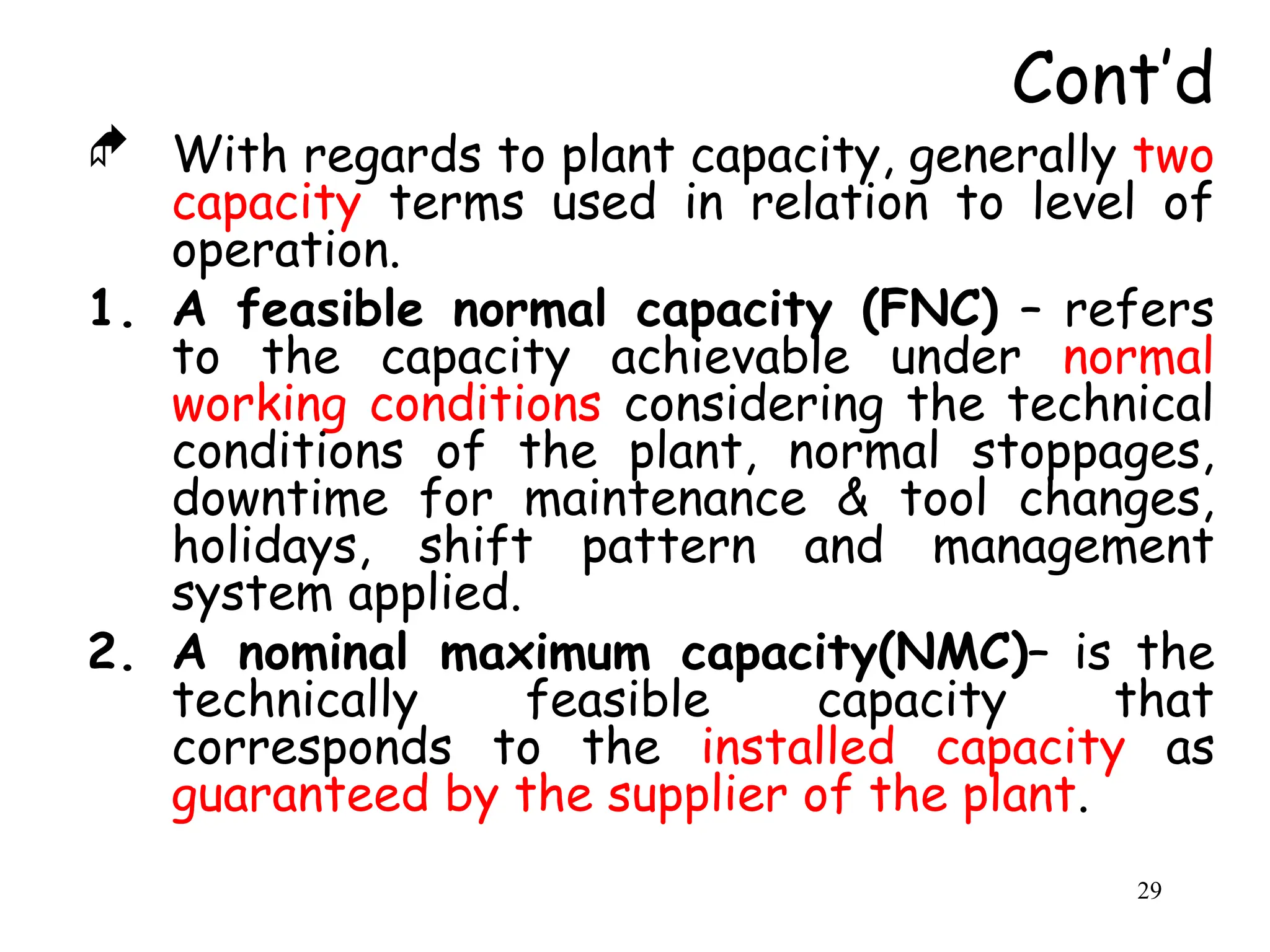  With regards to plant capacity, generally two
capacity terms used in relation to level of
operation.
1. A feasible normal capacity (FNC) – refers
to the capacity achievable under normal
working conditions considering the technical
conditions of the plant, normal stoppages,
downtime for maintenance & tool changes,
holidays, shift pattern and management
system applied.
2. A nominal maximum capacity(NMC)– is the
technically feasible capacity that
corresponds to the installed capacity as
guaranteed by the supplier of the plant.
Cont’d
29
 