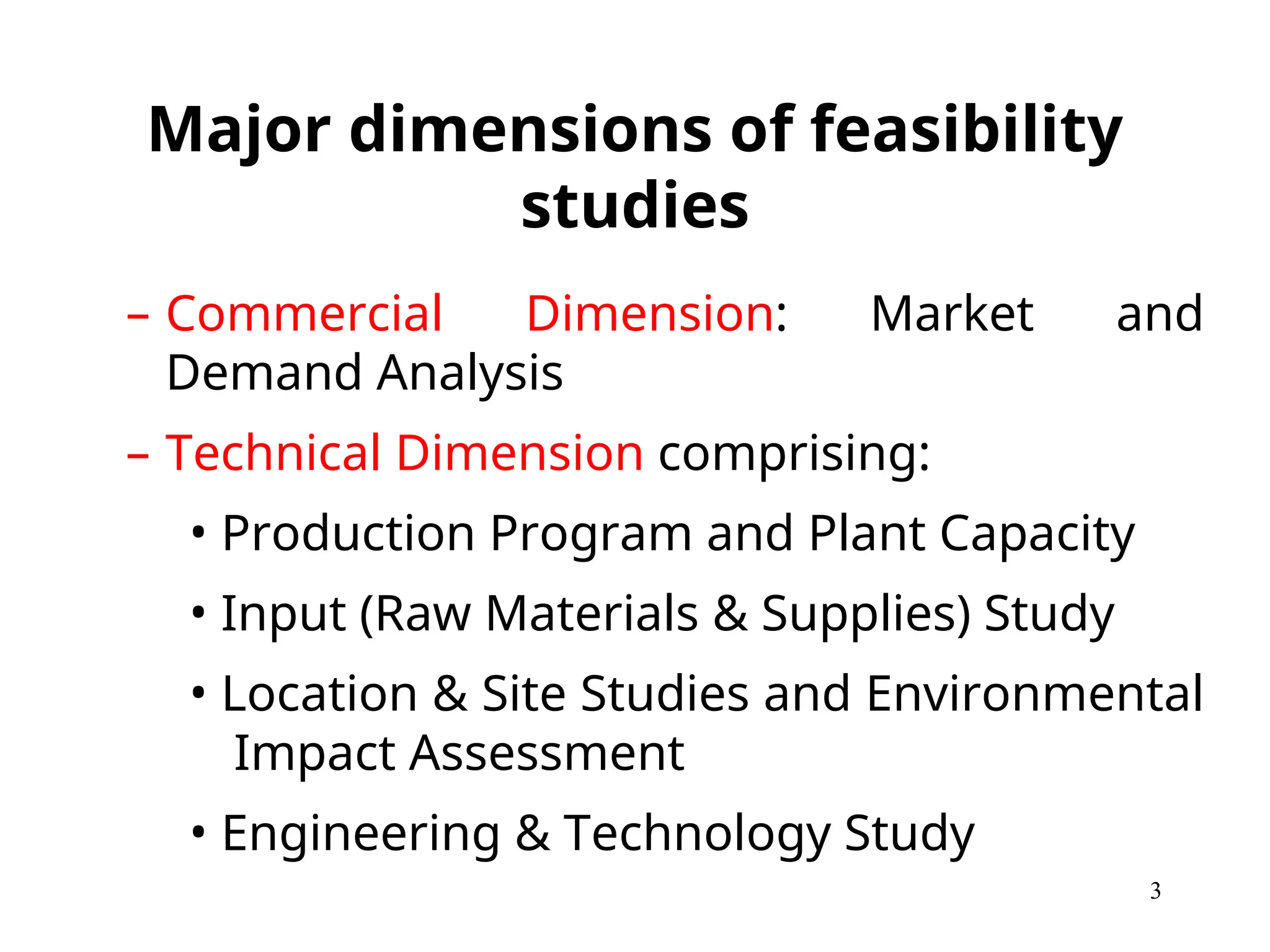 Major dimensions of feasibility
studies
– Commercial Dimension: Market and
Demand Analysis
– Technical Dimension comprising:
• Production Program and Plant Capacity
• Input (Raw Materials & Supplies) Study
• Location & Site Studies and Environmental
Impact Assessment
• Engineering & Technology Study
3
 