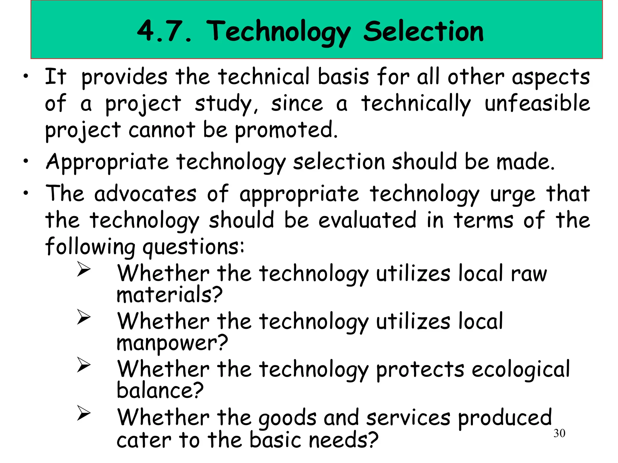 4.7. Technology Selection
• It provides the technical basis for all other aspects
of a project study, since a technically unfeasible
project cannot be promoted.
• Appropriate technology selection should be made.
• The advocates of appropriate technology urge that
the technology should be evaluated in terms of the
following questions:
 Whether the technology utilizes local raw
materials?
 Whether the technology utilizes local
manpower?
 Whether the technology protects ecological
balance?
 Whether the goods and services produced
cater to the basic needs? 30
 