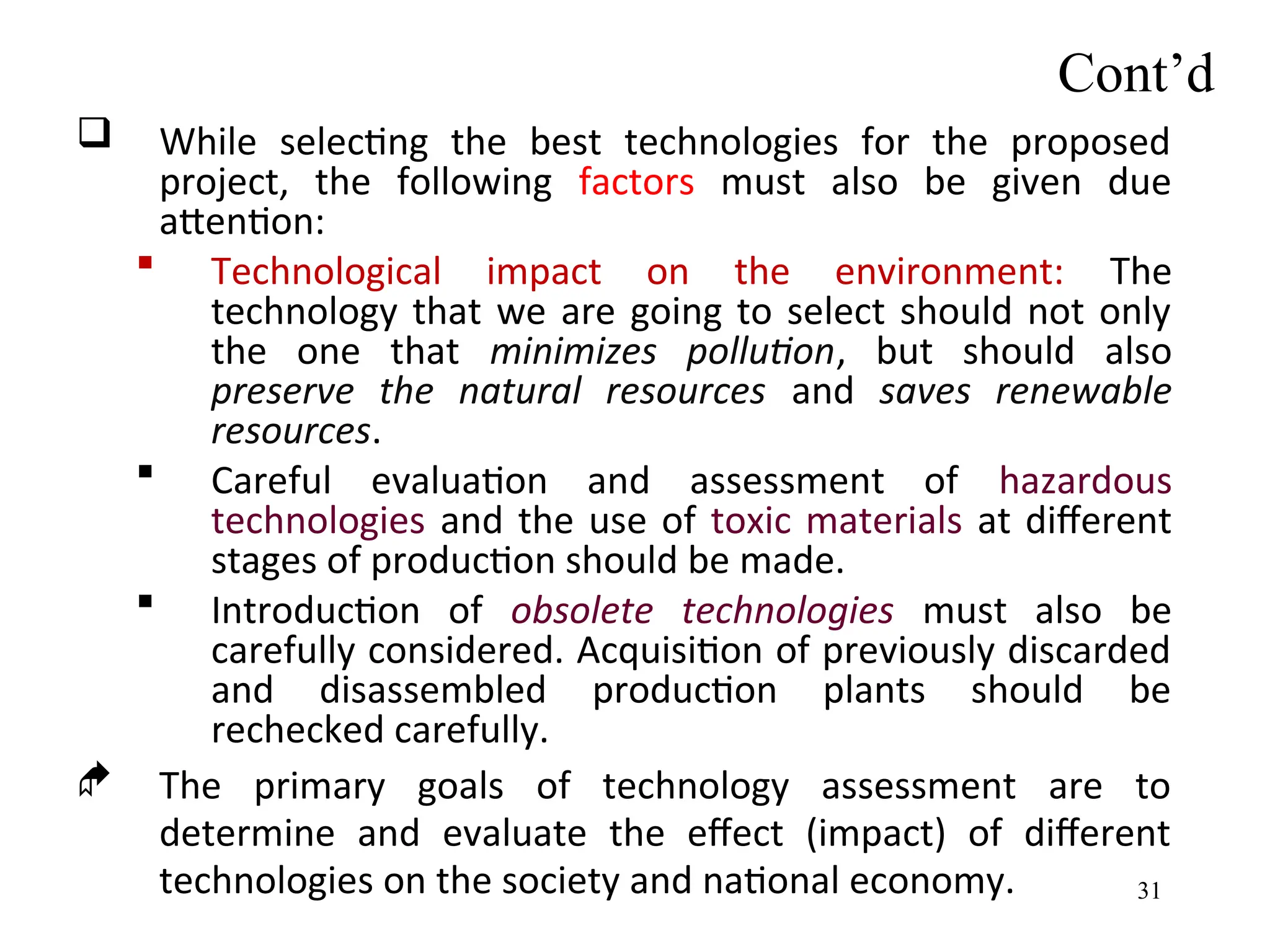 Cont’d
 While selecting the best technologies for the proposed
project, the following factors must also be given due
attention:
 Technological impact on the environment: The
technology that we are going to select should not only
the one that minimizes pollution, but should also
preserve the natural resources and saves renewable
resources.
 Careful evaluation and assessment of hazardous
technologies and the use of toxic materials at different
stages of production should be made.
 Introduction of obsolete technologies must also be
carefully considered. Acquisition of previously discarded
and disassembled production plants should be
rechecked carefully.
 The primary goals of technology assessment are to
determine and evaluate the effect (impact) of different
technologies on the society and national economy. 31
 