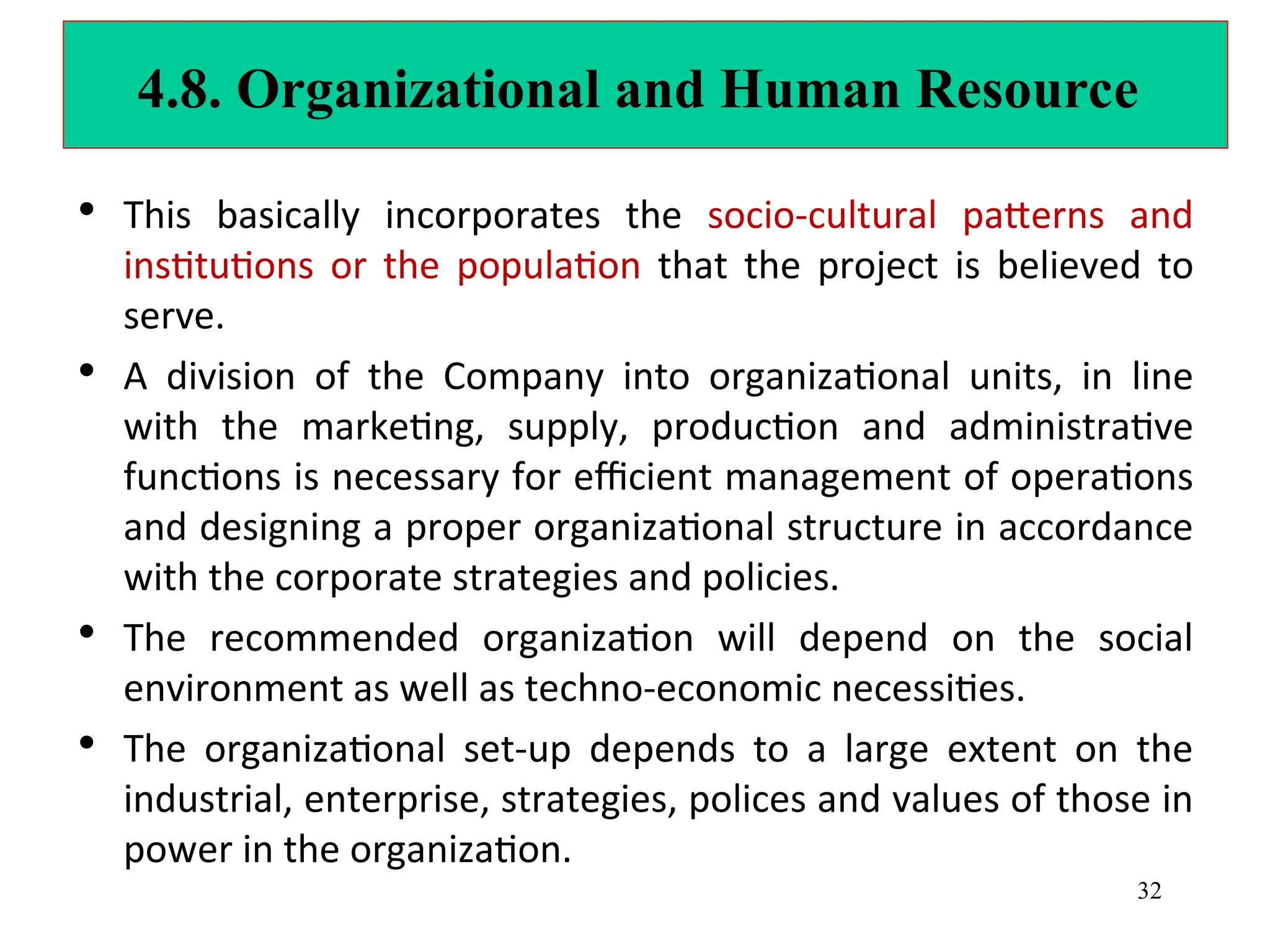 4.8. Organizational and Human Resource
• This basically incorporates the socio-cultural patterns and
institutions or the population that the project is believed to
serve.
• A division of the Company into organizational units, in line
with the marketing, supply, production and administrative
functions is necessary for efficient management of operations
and designing a proper organizational structure in accordance
with the corporate strategies and policies.
• The recommended organization will depend on the social
environment as well as techno-economic necessities.
• The organizational set-up depends to a large extent on the
industrial, enterprise, strategies, polices and values of those in
power in the organization.
32
 