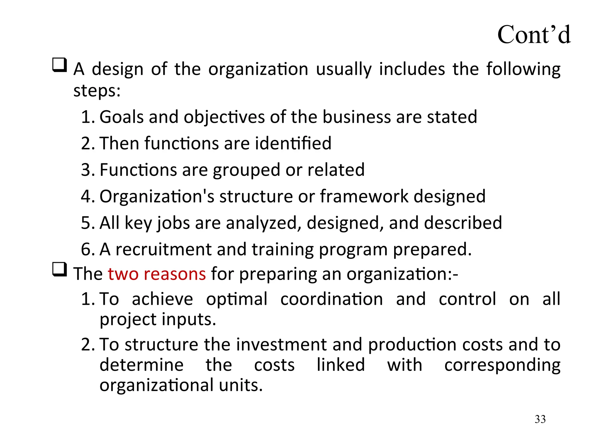  A design of the organization usually includes the following
steps:
1. Goals and objectives of the business are stated
2. Then functions are identified
3. Functions are grouped or related
4. Organization's structure or framework designed
5. All key jobs are analyzed, designed, and described
6. A recruitment and training program prepared.
 The two reasons for preparing an organization:-
1. To achieve optimal coordination and control on all
project inputs.
2. To structure the investment and production costs and to
determine the costs linked with corresponding
organizational units.
Cont’d
33
 