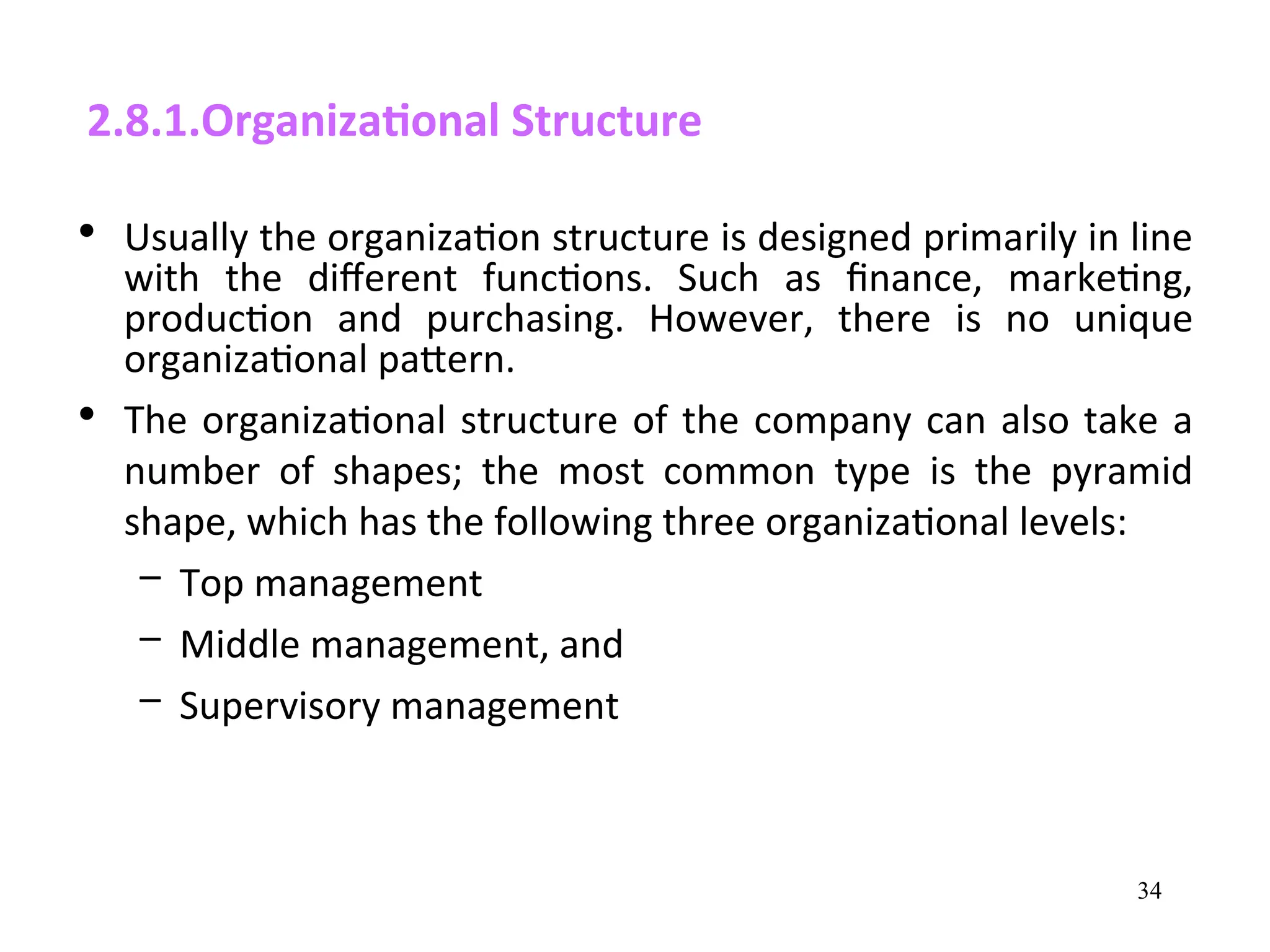 2.8.1.Organizational Structure
• Usually the organization structure is designed primarily in line
with the different functions. Such as finance, marketing,
production and purchasing. However, there is no unique
organizational pattern.
• The organizational structure of the company can also take a
number of shapes; the most common type is the pyramid
shape, which has the following three organizational levels:
– Top management
– Middle management, and
– Supervisory management
34
 