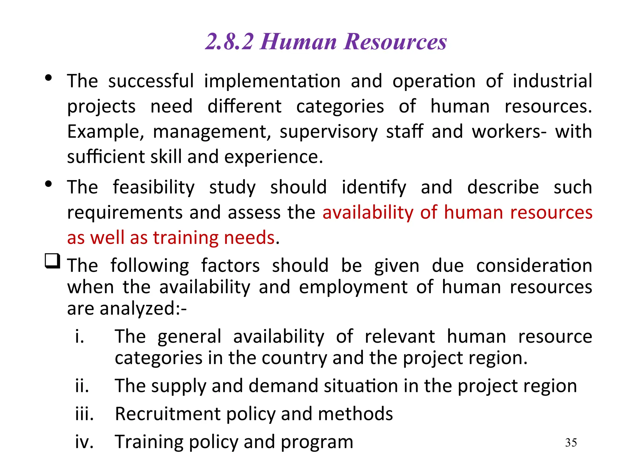 2.8.2 Human Resources
• The successful implementation and operation of industrial
projects need different categories of human resources.
Example, management, supervisory staff and workers- with
sufficient skill and experience.
• The feasibility study should identify and describe such
requirements and assess the availability of human resources
as well as training needs.
 The following factors should be given due consideration
when the availability and employment of human resources
are analyzed:-
i. The general availability of relevant human resource
categories in the country and the project region.
ii. The supply and demand situation in the project region
iii. Recruitment policy and methods
iv. Training policy and program 35
 