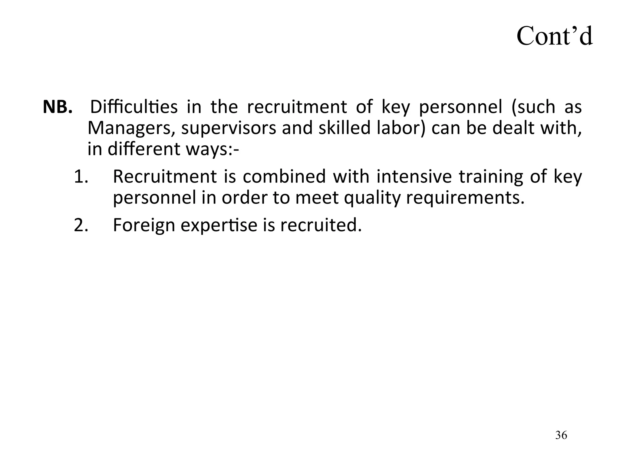 NB. Difficulties in the recruitment of key personnel (such as
Managers, supervisors and skilled labor) can be dealt with,
in different ways:-
1. Recruitment is combined with intensive training of key
personnel in order to meet quality requirements.
2. Foreign expertise is recruited.
Cont’d
36
 