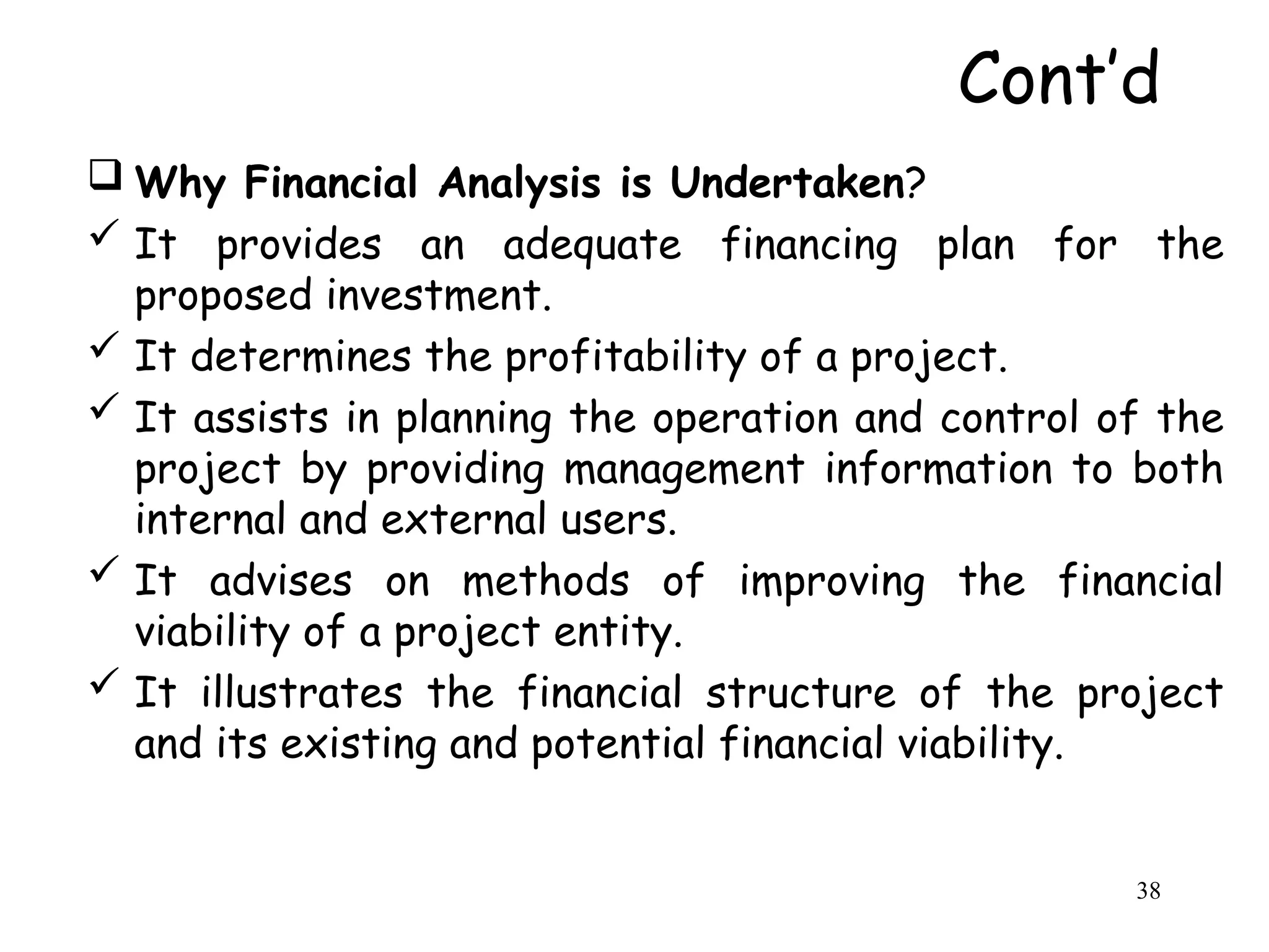  Why Financial Analysis is Undertaken?
 It provides an adequate financing plan for the
proposed investment.
 It determines the profitability of a project.
 It assists in planning the operation and control of the
project by providing management information to both
internal and external users.
 It advises on methods of improving the financial
viability of a project entity.
 It illustrates the financial structure of the project
and its existing and potential financial viability.
Cont’d
38
 