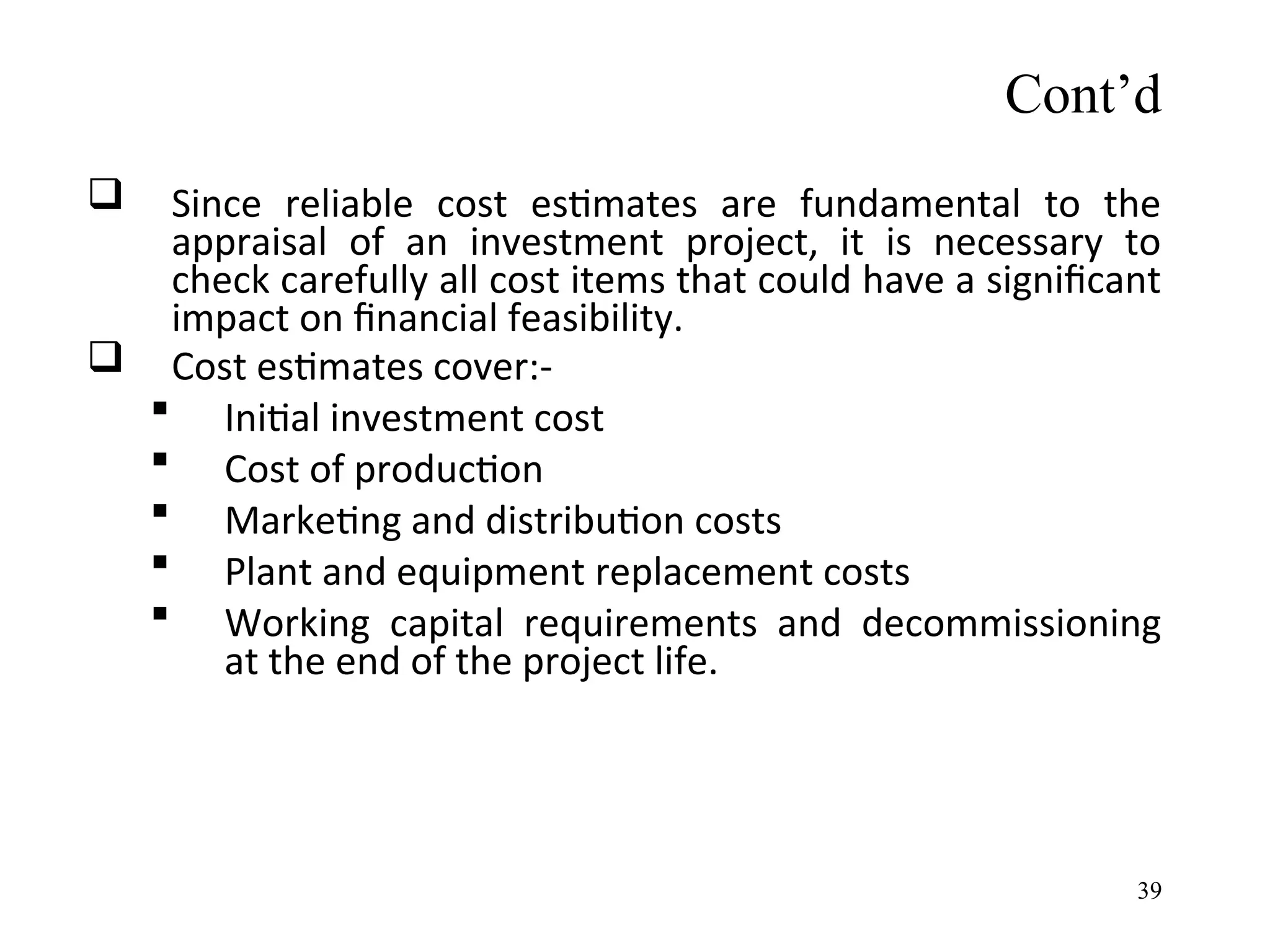  Since reliable cost estimates are fundamental to the
appraisal of an investment project, it is necessary to
check carefully all cost items that could have a significant
impact on financial feasibility.
 Cost estimates cover:-
 Initial investment cost
 Cost of production
 Marketing and distribution costs
 Plant and equipment replacement costs
 Working capital requirements and decommissioning
at the end of the project life.
Cont’d
39
 