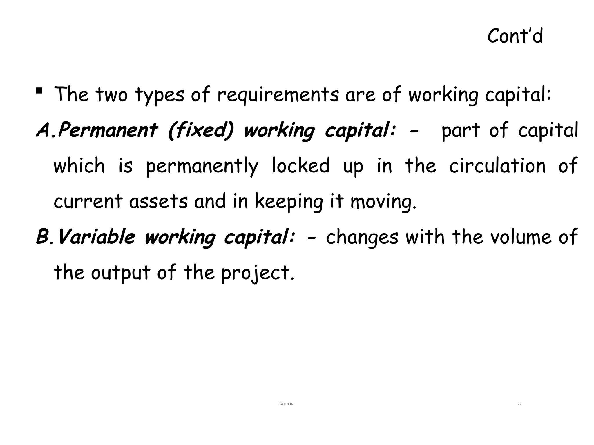  The two types of requirements are of working capital:
A.Permanent (fixed) working capital: - part of capital
which is permanently locked up in the circulation of
current assets and in keeping it moving.
B.Variable working capital: - changes with the volume of
the output of the project.
Getnet B. 37
Cont’d
 