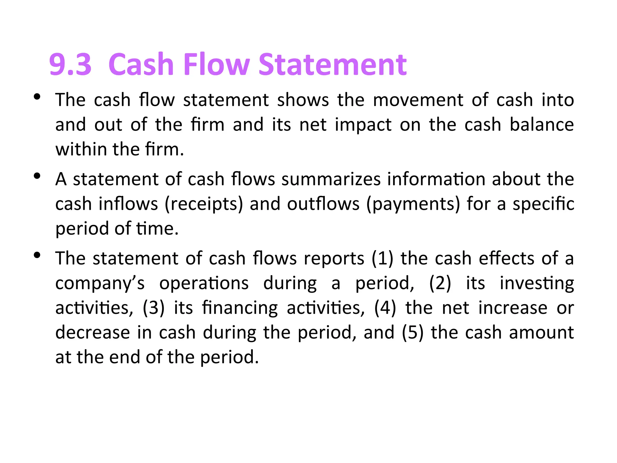 • The cash flow statement shows the movement of cash into
and out of the firm and its net impact on the cash balance
within the firm.
• A statement of cash ﬂows summarizes information about the
cash inﬂows (receipts) and outﬂows (payments) for a specific
period of time.
• The statement of cash ﬂows reports (1) the cash effects of a
company’s operations during a period, (2) its investing
activities, (3) its financing activities, (4) the net increase or
decrease in cash during the period, and (5) the cash amount
at the end of the period.
9.3 Cash Flow Statement
 